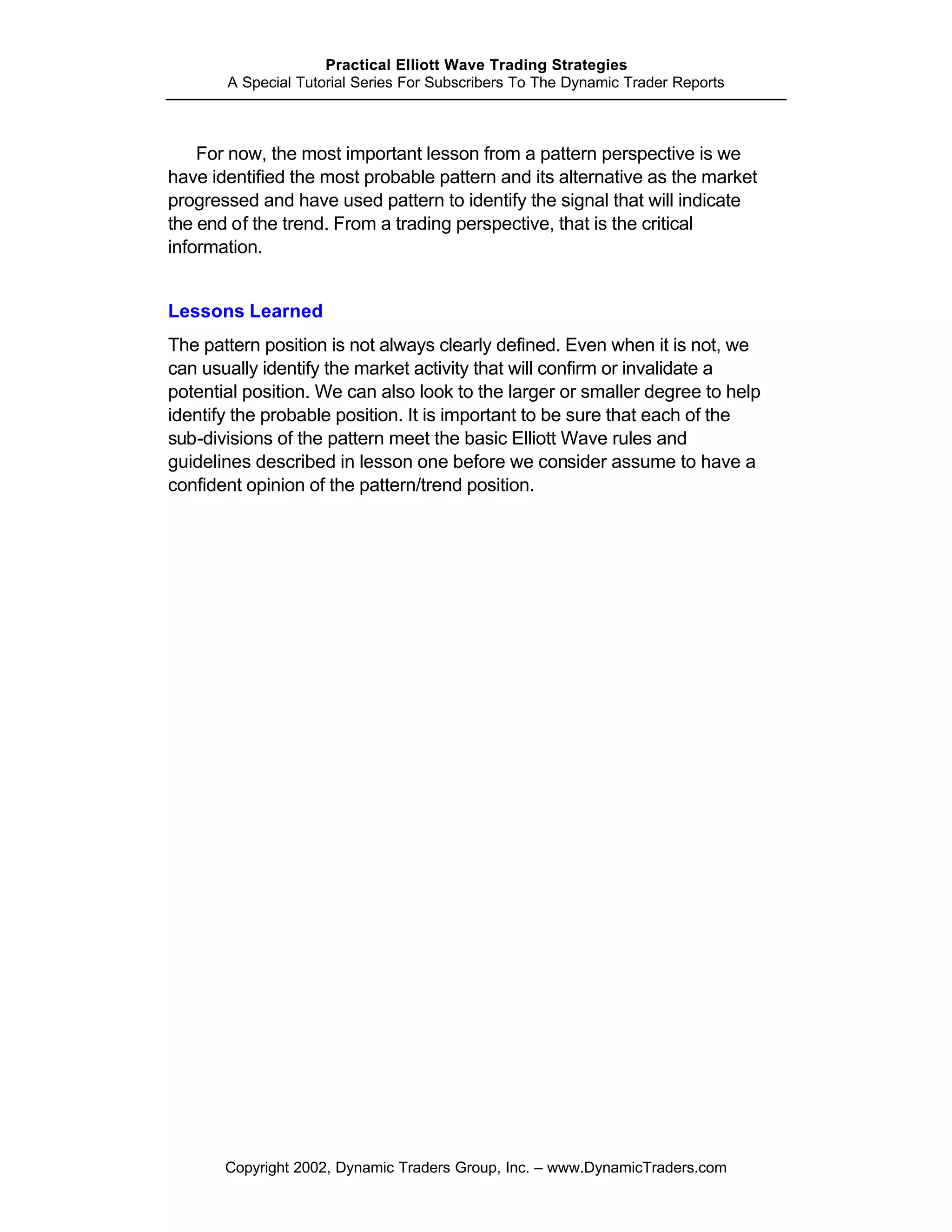 Practical Elliott Wave Trading Strategies
       A Special Tutorial Series For Subscribers To The Dynamic Trader Reports



    For now, the most important lesson from a pattern perspective is we
have identified the most probable pattern and its alternative as the market
progressed and have used pattern to identify the signal that will indicate
the end of the trend. From a trading perspective, that is the critical
information.


Lessons Learned
The pattern position is not always clearly defined. Even when it is not, we
can usually identify the market activity that will confirm or invalidate a
potential position. We can also look to the larger or smaller degree to help
identify the probable position. It is important to be sure that each of the
sub-divisions of the pattern meet the basic Elliott Wave rules and
guidelines described in lesson one before we consider assume to have a
confident opinion of the pattern/trend position.




       Copyright 2002, Dynamic Traders Group, Inc. – www.DynamicTraders.com
 