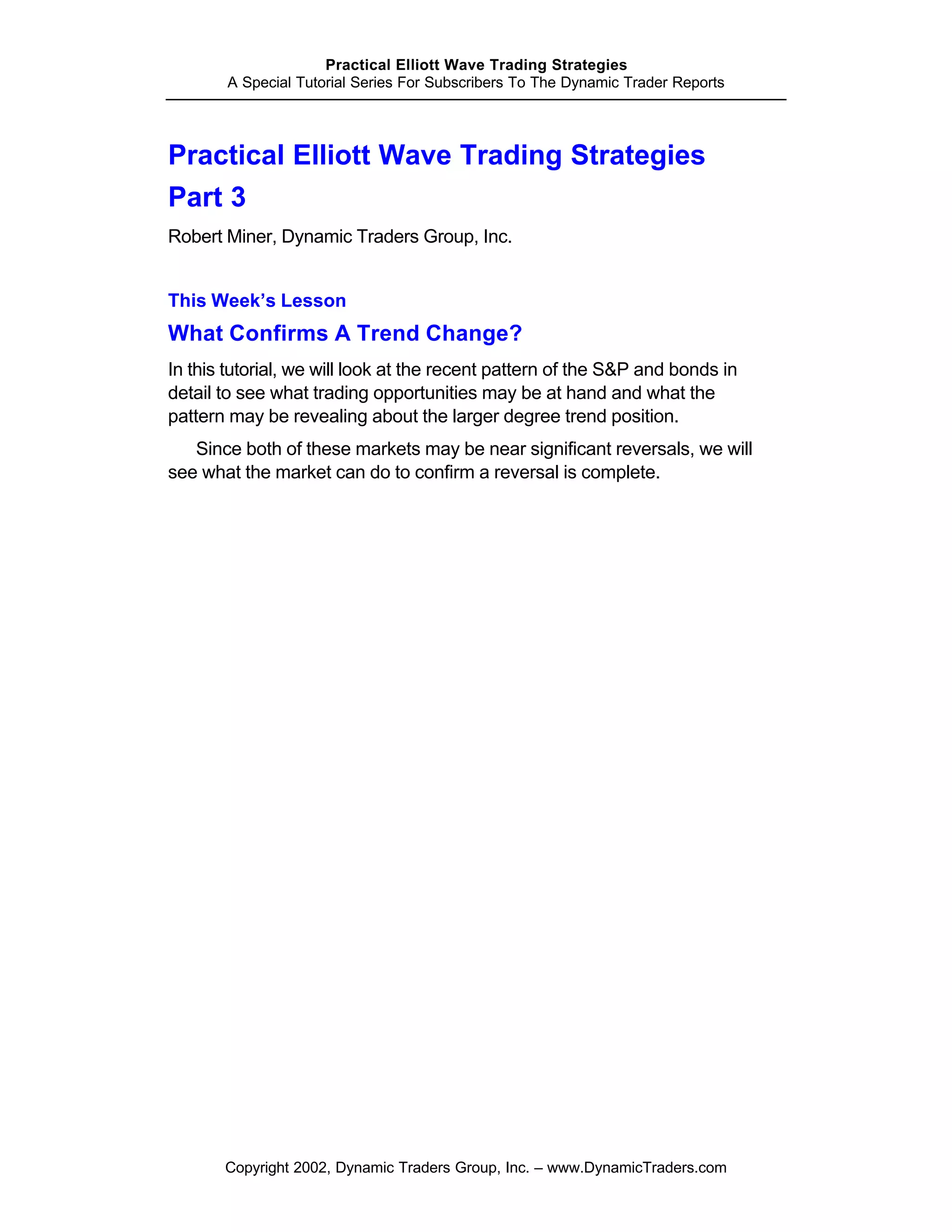 Practical Elliott Wave Trading Strategies
       A Special Tutorial Series For Subscribers To The Dynamic Trader Reports




Practical Elliott Wave Trading Strategies
Part 3
Robert Miner, Dynamic Traders Group, Inc.


This Week’s Lesson
What Confirms A Trend Change?
In this tutorial, we will look at the recent pattern of the S&P and bonds in
detail to see what trading opportunities may be at hand and what the
pattern may be revealing about the larger degree trend position.
   Since both of these markets may be near significant reversals, we will
see what the market can do to confirm a reversal is complete.




       Copyright 2002, Dynamic Traders Group, Inc. – www.DynamicTraders.com
 