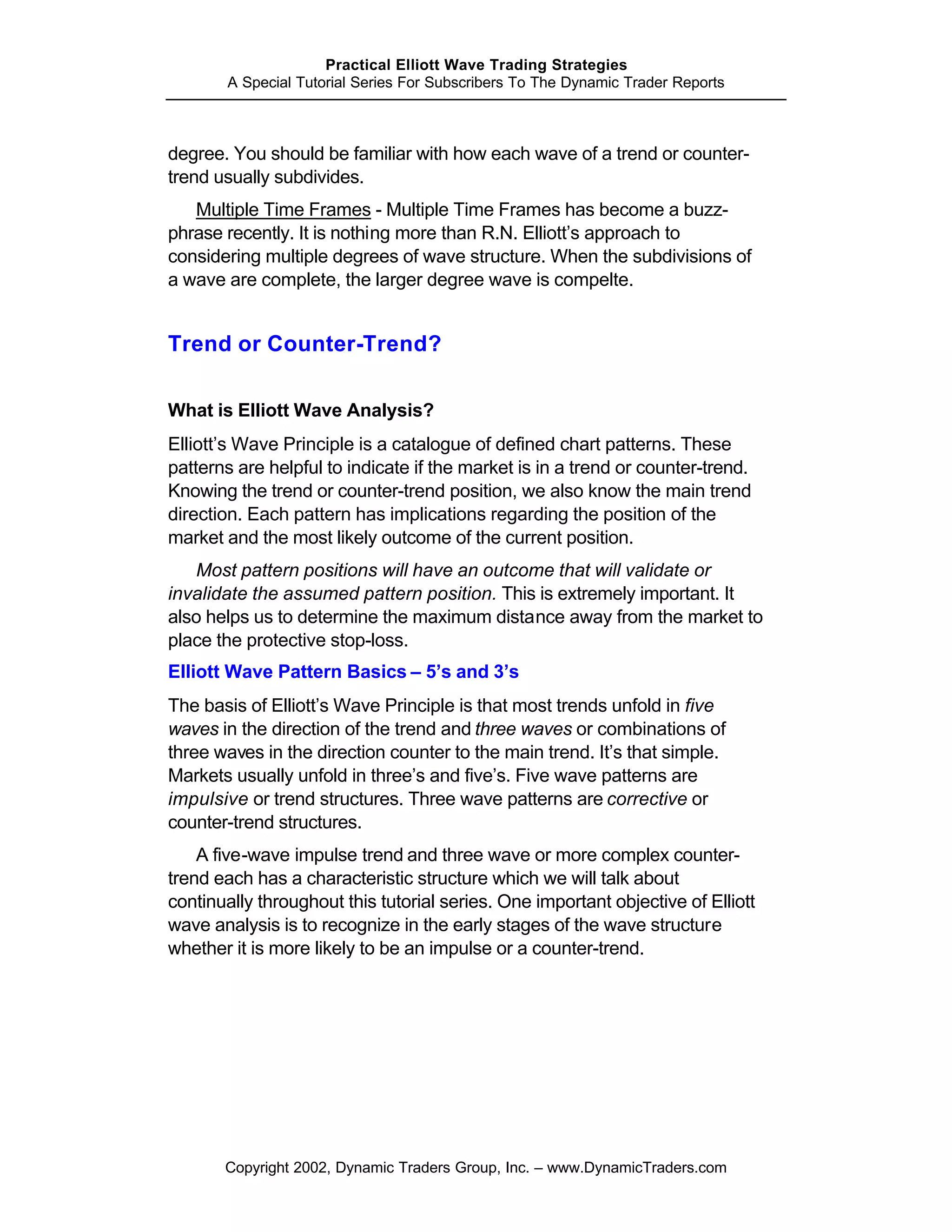 Practical Elliott Wave Trading Strategies
        A Special Tutorial Series For Subscribers To The Dynamic Trader Reports



degree. You should be familiar with how each wave of a trend or counter-
trend usually subdivides.
   Multiple Time Frames - Multiple Time Frames has become a buzz-
phrase recently. It is nothing more than R.N. Elliott’s approach to
considering multiple degrees of wave structure. When the subdivisions of
a wave are complete, the larger degree wave is compelte.


Trend or Counter-Trend?

What is Elliott Wave Analysis?
Elliott’s Wave Principle is a catalogue of defined chart patterns. These
patterns are helpful to indicate if the market is in a trend or counter-trend.
Knowing the trend or counter-trend position, we also know the main trend
direction. Each pattern has implications regarding the position of the
market and the most likely outcome of the current position.
   Most pattern positions will have an outcome that will validate or
invalidate the assumed pattern position. This is extremely important. It
also helps us to determine the maximum distance away from the market to
place the protective stop-loss.
Elliott Wave Pattern Basics – 5’s and 3’s
The basis of Elliott’s Wave Principle is that most trends unfold in five
waves in the direction of the trend and three waves or combinations of
three waves in the direction counter to the main trend. It’s that simple.
Markets usually unfold in three’s and five’s. Five wave patterns are
impulsive or trend structures. Three wave patterns are corrective or
counter-trend structures.
    A five-wave impulse trend and three wave or more complex counter-
trend each has a characteristic structure which we will talk about
continually throughout this tutorial series. One important objective of Elliott
wave analysis is to recognize in the early stages of the wave structure
whether it is more likely to be an impulse or a counter-trend.




       Copyright 2002, Dynamic Traders Group, Inc. – www.DynamicTraders.com
 