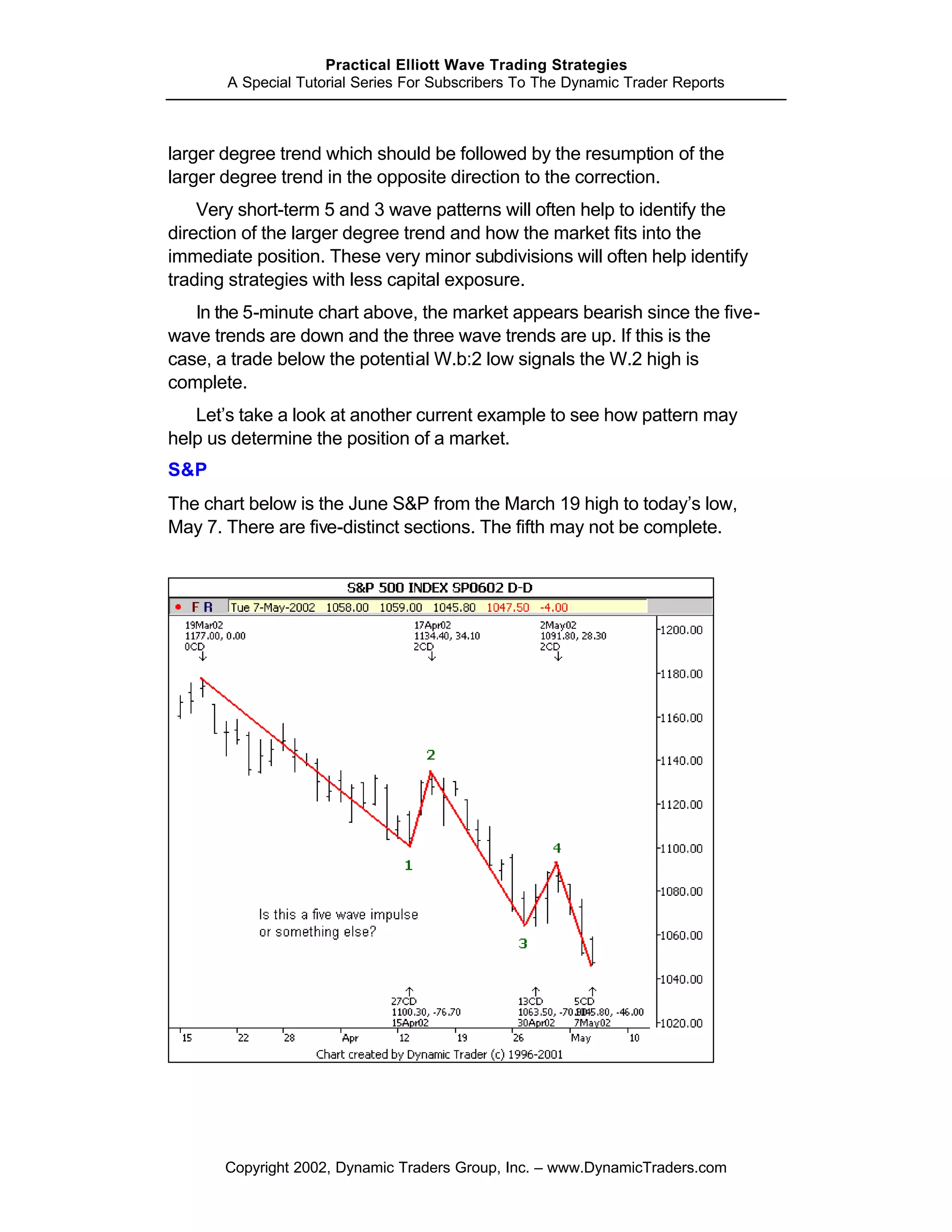 Practical Elliott Wave Trading Strategies
       A Special Tutorial Series For Subscribers To The Dynamic Trader Reports



larger degree trend which should be followed by the resumption of the
larger degree trend in the opposite direction to the correction.
    Very short-term 5 and 3 wave patterns will often help to identify the
direction of the larger degree trend and how the market fits into the
immediate position. These very minor subdivisions will often help identify
trading strategies with less capital exposure.
   In the 5-minute chart above, the market appears bearish since the five-
wave trends are down and the three wave trends are up. If this is the
case, a trade below the potential W.b:2 low signals the W.2 high is
complete.
   Let’s take a look at another current example to see how pattern may
help us determine the position of a market.
S&P
The chart below is the June S&P from the March 19 high to today’s low,
May 7. There are five-distinct sections. The fifth may not be complete.




       Copyright 2002, Dynamic Traders Group, Inc. – www.DynamicTraders.com
 