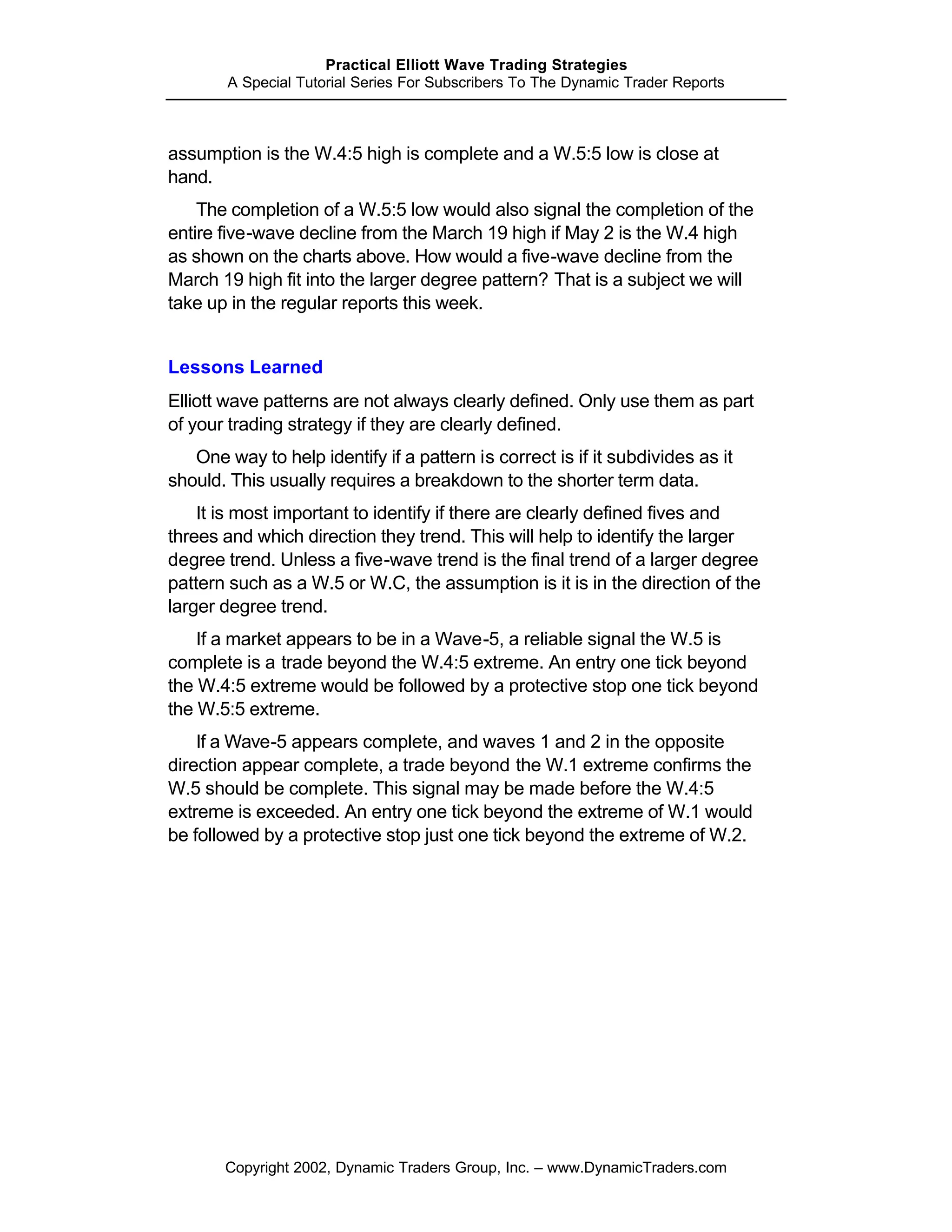 Practical Elliott Wave Trading Strategies
        A Special Tutorial Series For Subscribers To The Dynamic Trader Reports



assumption is the W.4:5 high is complete and a W.5:5 low is close at
hand.
    The completion of a W.5:5 low would also signal the completion of the
entire five-wave decline from the March 19 high if May 2 is the W.4 high
as shown on the charts above. How would a five-wave decline from the
March 19 high fit into the larger degree pattern? That is a subject we will
take up in the regular reports this week.


Lessons Learned
Elliott wave patterns are not always clearly defined. Only use them as part
of your trading strategy if they are clearly defined.
   One way to help identify if a pattern is correct is if it subdivides as it
should. This usually requires a breakdown to the shorter term data.
    It is most important to identify if there are clearly defined fives and
threes and which direction they trend. This will help to identify the larger
degree trend. Unless a five-wave trend is the final trend of a larger degree
pattern such as a W.5 or W.C, the assumption is it is in the direction of the
larger degree trend.
    If a market appears to be in a Wave-5, a reliable signal the W.5 is
complete is a trade beyond the W.4:5 extreme. An entry one tick beyond
the W.4:5 extreme would be followed by a protective stop one tick beyond
the W.5:5 extreme.
    If a Wave-5 appears complete, and waves 1 and 2 in the opposite
direction appear complete, a trade beyond the W.1 extreme confirms the
W.5 should be complete. This signal may be made before the W.4:5
extreme is exceeded. An entry one tick beyond the extreme of W.1 would
be followed by a protective stop just one tick beyond the extreme of W.2.




       Copyright 2002, Dynamic Traders Group, Inc. – www.DynamicTraders.com
 