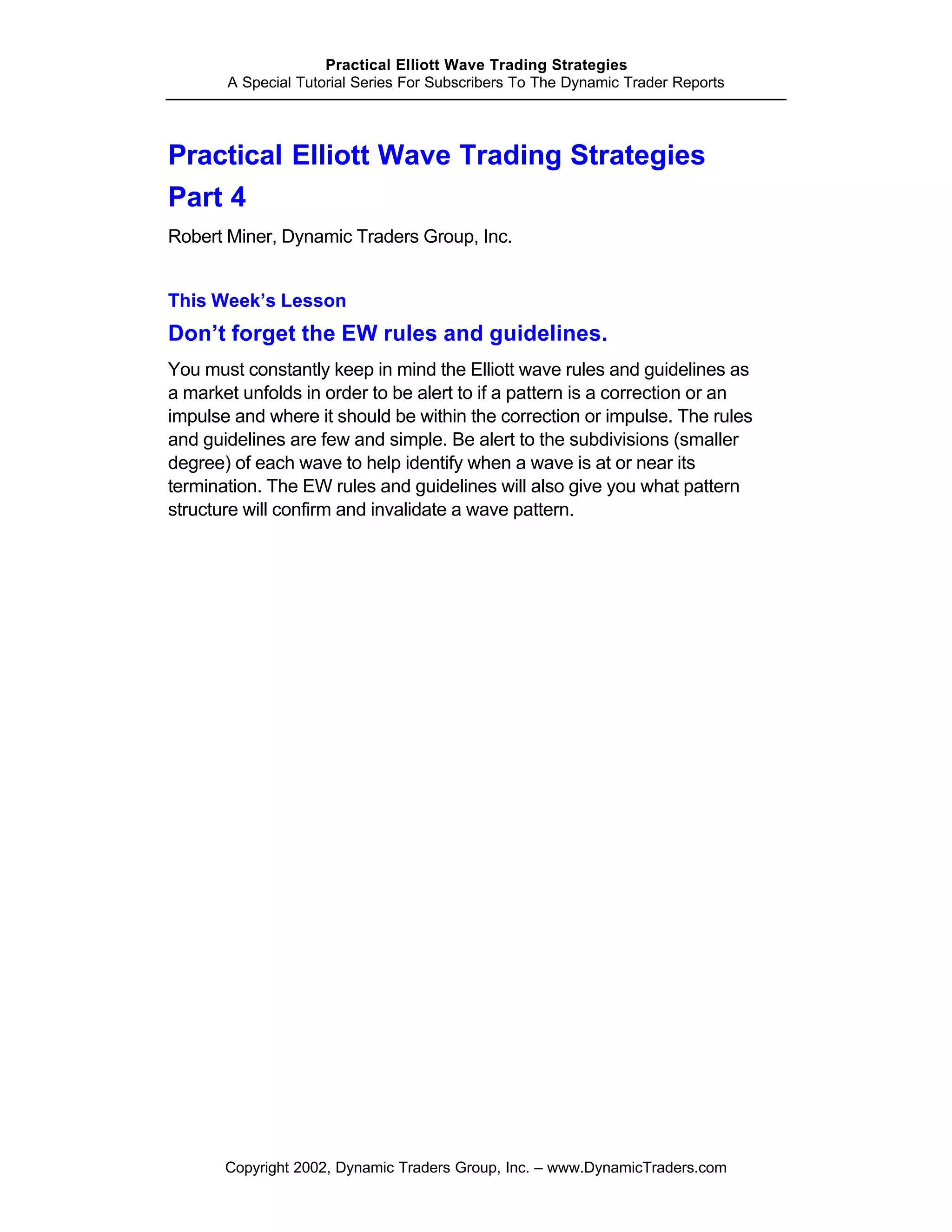 Practical Elliott Wave Trading Strategies
       A Special Tutorial Series For Subscribers To The Dynamic Trader Reports




Practical Elliott Wave Trading Strategies
Part 4
Robert Miner, Dynamic Traders Group, Inc.


This Week’s Lesson
Don’t forget the EW rules and guidelines.
You must constantly keep in mind the Elliott wave rules and guidelines as
a market unfolds in order to be alert to if a pattern is a correction or an
impulse and where it should be within the correction or impulse. The rules
and guidelines are few and simple. Be alert to the subdivisions (smaller
degree) of each wave to help identify when a wave is at or near its
termination. The EW rules and guidelines will also give you what pattern
structure will confirm and invalidate a wave pattern.




       Copyright 2002, Dynamic Traders Group, Inc. – www.DynamicTraders.com
 
