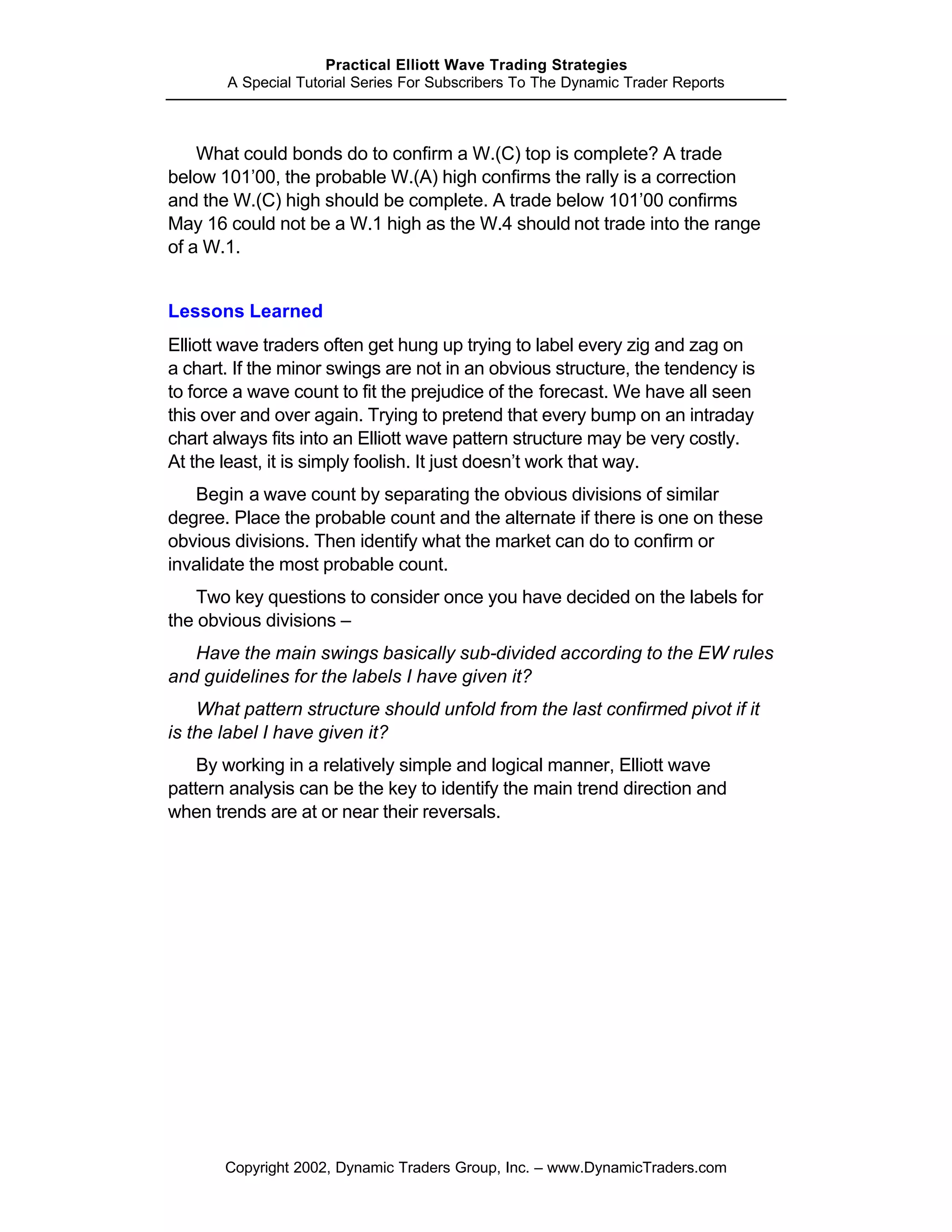 Practical Elliott Wave Trading Strategies
       A Special Tutorial Series For Subscribers To The Dynamic Trader Reports



    What could bonds do to confirm a W.(C) top is complete? A trade
below 101’00, the probable W.(A) high confirms the rally is a correction
and the W.(C) high should be complete. A trade below 101’00 confirms
May 16 could not be a W.1 high as the W.4 should not trade into the range
of a W.1.


Lessons Learned
Elliott wave traders often get hung up trying to label every zig and zag on
a chart. If the minor swings are not in an obvious structure, the tendency is
to force a wave count to fit the prejudice of the forecast. We have all seen
this over and over again. Trying to pretend that every bump on an intraday
chart always fits into an Elliott wave pattern structure may be very costly.
At the least, it is simply foolish. It just doesn’t work that way.
   Begin a wave count by separating the obvious divisions of similar
degree. Place the probable count and the alternate if there is one on these
obvious divisions. Then identify what the market can do to confirm or
invalidate the most probable count.
    Two key questions to consider once you have decided on the labels for
the obvious divisions –
   Have the main swings basically sub-divided according to the EW rules
and guidelines for the labels I have given it?
    What pattern structure should unfold from the last confirmed pivot if it
is the label I have given it?
    By working in a relatively simple and logical manner, Elliott wave
pattern analysis can be the key to identify the main trend direction and
when trends are at or near their reversals.




       Copyright 2002, Dynamic Traders Group, Inc. – www.DynamicTraders.com
 