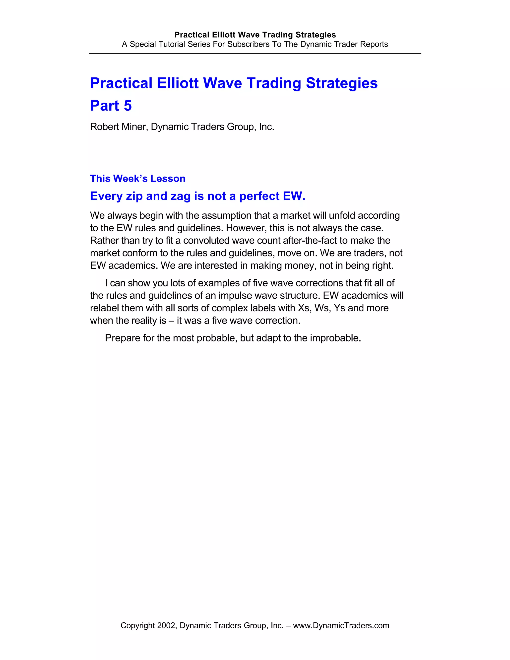 Practical Elliott Wave Trading Strategies
       A Special Tutorial Series For Subscribers To The Dynamic Trader Reports




Practical Elliott Wave Trading Strategies
Part 5
Robert Miner, Dynamic Traders Group, Inc.




This Week’s Lesson
Every zip and zag is not a perfect EW.
We always begin with the assumption that a market will unfold according
to the EW rules and guidelines. However, this is not always the case.
Rather than try to fit a convoluted wave count after-the-fact to make the
market conform to the rules and guidelines, move on. We are traders, not
EW academics. We are interested in making money, not in being right.
    I can show you lots of examples of five wave corrections that fit all of
the rules and guidelines of an impulse wave structure. EW academics will
relabel them with all sorts of complex labels with Xs, Ws, Ys and more
when the reality is – it was a five wave correction.
   Prepare for the most probable, but adapt to the improbable.




       Copyright 2002, Dynamic Traders Group, Inc. – www.DynamicTraders.com
 