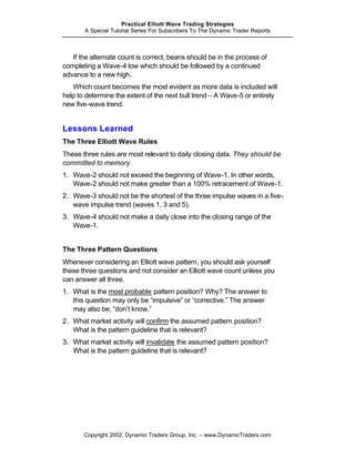 Practical Elliott Wave Trading Strategies
       A Special Tutorial Series For Subscribers To The Dynamic Trader Reports



   If the alternate count is correct, beans should be in the process of
completing a Wave-4 low which should be followed by a continued
advance to a new high.
   Which count becomes the most evident as more data is included will
help to determine the extent of the next bull trend – A Wave-5 or entirely
new five-wave trend.


Lessons Learned
The Three Elliott Wave Rules
These three rules are most relevant to daily closing data. They should be
committed to memory.
1. Wave-2 should not exceed the beginning of Wave-1. In other words,
   Wave-2 should not make greater than a 100% retracement of Wave-1.
2. Wave-3 should not be the shortest of the three impulse waves in a five-
   wave impulse trend (waves 1, 3 and 5).
3. Wave-4 should not make a daily close into the closing range of the
   Wave-1.


The Three Pattern Questions
Whenever considering an Elliott wave pattern, you should ask yourself
these three questions and not consider an Elliott wave count unless you
can answer all three.
1. What is the most probable pattern position? Why? The answer to
   this question may only be “impulsive” or “corrective.” The answer
   may also be, “don’t know.”
2. What market activity will confirm the assumed pattern position?
   What is the pattern guideline that is relevant?
3. What market activity will invalidate the assumed pattern position?
   What is the pattern guideline that is relevant?




       Copyright 2002, Dynamic Traders Group, Inc. – www.DynamicTraders.com
 