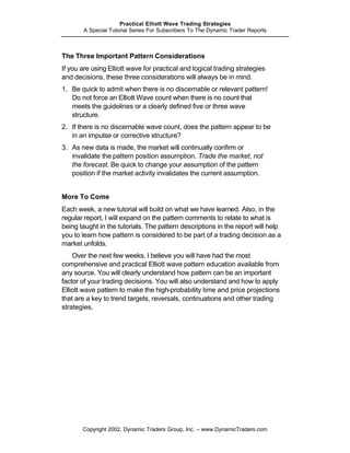 Practical Elliott Wave Trading Strategies
       A Special Tutorial Series For Subscribers To The Dynamic Trader Reports



The Three Important Pattern Considerations
If you are using Elliott wave for practical and logical trading strategies
and decisions, these three considerations will always be in mind.
1. Be quick to admit when there is no discernable or relevant pattern!
   Do not force an Elliott Wave count when there is no count that
   meets the guidelines or a clearly defined five or three wave
   structure.
2. If there is no discernable wave count, does the pattern appear to be
   in an impulse or corrective structure?
3. As new data is made, the market will continually confirm or
   invalidate the pattern position assumption. Trade the market, not
   the forecast. Be quick to change your assumption of the pattern
   position if the market activity invalidates the current assumption.


More To Come
Each week, a new tutorial will build on what we have learned. Also, in the
regular report, I will expand on the pattern comments to relate to what is
being taught in the tutorials. The pattern descriptions in the report will help
you to learn how pattern is considered to be part of a trading decision as a
market unfolds.
    Over the next few weeks, I believe you will have had the most
comprehensive and practical Elliott wave pattern education available from
any source. You will clearly understand how pattern can be an important
factor of your trading decisions. You will also understand and how to apply
Elliott wave pattern to make the high-probability time and price projections
that are a key to trend targets, reversals, continuations and other trading
strategies.




       Copyright 2002, Dynamic Traders Group, Inc. – www.DynamicTraders.com
 