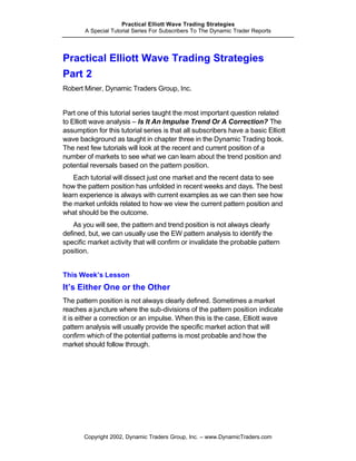Practical Elliott Wave Trading Strategies
       A Special Tutorial Series For Subscribers To The Dynamic Trader Reports




Practical Elliott Wave Trading Strategies
Part 2
Robert Miner, Dynamic Traders Group, Inc.


Part one of this tutorial series taught the most important question related
to Elliott wave analysis – Is It An Impulse Trend Or A Correction? The
assumption for this tutorial series is that all subscribers have a basic Elliott
wave background as taught in chapter three in the Dynamic Trading book.
The next few tutorials will look at the recent and current position of a
number of markets to see what we can learn about the trend position and
potential reversals based on the pattern position.
    Each tutorial will dissect just one market and the recent data to see
how the pattern position has unfolded in recent weeks and days. The best
learn experience is always with current examples as we can then see how
the market unfolds related to how we view the current pattern position and
what should be the outcome.
    As you will see, the pattern and trend position is not always clearly
defined, but, we can usually use the EW pattern analysis to identify the
specific market activity that will confirm or invalidate the probable pattern
position.


This Week’s Lesson
It’s Either One or the Other
The pattern position is not always clearly defined. Sometimes a market
reaches a juncture where the sub-divisions of the pattern position indicate
it is either a correction or an impulse. When this is the case, Elliott wave
pattern analysis will usually provide the specific market action that will
confirm which of the potential patterns is most probable and how the
market should follow through.




       Copyright 2002, Dynamic Traders Group, Inc. – www.DynamicTraders.com
 