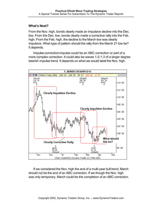 Practical Elliott Wave Trading Strategies
       A Special Tutorial Series For Subscribers To The Dynamic Trader Reports



What’s Next?
From the Nov. high, bonds clearly made an impulsive decline into the Dec.
low. From the Dec. low, bonds clearly made a corrective rally into the Feb.
high. From the Feb. high, the decline to the March low was clearly
impulsive. What type of pattern should the rally from the March 21 low be?
It depends.
   Impulse-correction-impulse could be an ABC correction or part of a
more complex correction. It could also be waves 1-2-1:3 of a larger degree
bearish impulse trend. It depends on what we would label the Nov. high.




   If we considered the Nov. high the end of a multi-year bull trend, March
should not be the end of an ABC correction. If we though the Nov. high
was only temporary, March could be the completion of an ABC correction.




       Copyright 2002, Dynamic Traders Group, Inc. – www.DynamicTraders.com
 