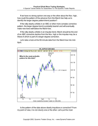 Practical Elliott Wave Trading Strategies
       A Special Tutorial Series For Subscribers To The Dynamic Trader Reports



   If we have no strong opinion one way or the other about the Nov. high,
how could the pattern of the advance from the March low help us to
identify the larger degree pattern/trend position?
    If the rally clearly unfolds in an ABC or other more complex corrective
pattern, the larger degree trend is probably bearish and will eventually
make new lows well below the March low.
    If the rally clearly unfolds in an impulse trend, March should be the end
of an ABC corrective decline from the Nov. high or the impulse may be a
Wave-A which is part of a larger degree correction.
   Let’s take a look at the 60-minute data from the March low into mid-
April.




   Is the pattern of the data above clearly impulsive or corrective? From
my point of view, it is not clearly one or the other. Let’s put the most



       Copyright 2002, Dynamic Traders Group, Inc. – www.DynamicTraders.com
 