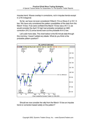 Practical Elliott Wave Trading Strategies
       A Special Tutorial Series For Subscribers To The Dynamic Trader Reports



impulse trend. Waves overlap in corrections, not in impulse trends except
in a W.5 diagonal.
   So far, we have not even considered if March 15 is a Wave-C or W.1:3
low. We have only considered the pattern possibilities of the data from the
March 15 low. If we were confident the March 15 low was a W.1:3, we
would consider the April 15 high had probably completed an ABC
correction (W.2:3) since bonds took out the probable W.4:C low.
    Let’s add more data. The chart below is the 60-minute data through
this morning. I haven’t added any labels. What do you think is the
probable pattern position?




    Should we now consider the rally from the March 15 low an impulse
trend or correction based solely on the pattern?




       Copyright 2002, Dynamic Traders Group, Inc. – www.DynamicTraders.com
 