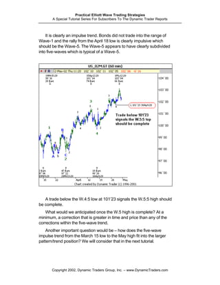 Practical Elliott Wave Trading Strategies
       A Special Tutorial Series For Subscribers To The Dynamic Trader Reports



    It is clearly an impulse trend. Bonds did not trade into the range of
Wave-1 and the rally from the April 18 low is clearly impulsive which
should be the Wave-5. The Wave-5 appears to have clearly subdivided
into five-waves which is typical of a Wave-5.




   A trade below the W.4:5 low at 101’23 signals the W.5:5 high should
be complete.
    What would we anticipated once the W.5 high is complete? At a
minimum, a correction that is greater in time and price than any of the
corrections within the five-wave trend.
    Another important question would be – how does the five-wave
impulse trend from the March 15 low to the May high fit into the larger
pattern/trend position? We will consider that in the next tutorial.




       Copyright 2002, Dynamic Traders Group, Inc. – www.DynamicTraders.com
 