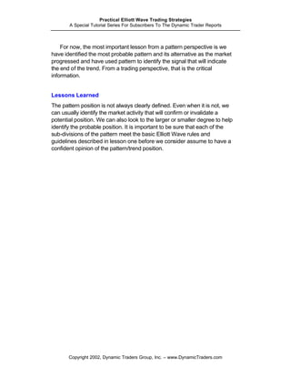 Practical Elliott Wave Trading Strategies
       A Special Tutorial Series For Subscribers To The Dynamic Trader Reports



    For now, the most important lesson from a pattern perspective is we
have identified the most probable pattern and its alternative as the market
progressed and have used pattern to identify the signal that will indicate
the end of the trend. From a trading perspective, that is the critical
information.


Lessons Learned
The pattern position is not always clearly defined. Even when it is not, we
can usually identify the market activity that will confirm or invalidate a
potential position. We can also look to the larger or smaller degree to help
identify the probable position. It is important to be sure that each of the
sub-divisions of the pattern meet the basic Elliott Wave rules and
guidelines described in lesson one before we consider assume to have a
confident opinion of the pattern/trend position.




       Copyright 2002, Dynamic Traders Group, Inc. – www.DynamicTraders.com
 