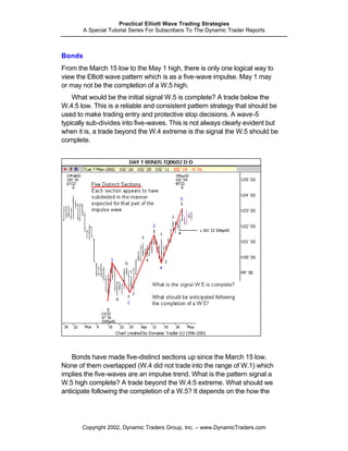 Practical Elliott Wave Trading Strategies
        A Special Tutorial Series For Subscribers To The Dynamic Trader Reports



Bonds
From the March 15 low to the May 1 high, there is only one logical way to
view the Elliott wave pattern which is as a five-wave impulse. May 1 may
or may not be the completion of a W.5 high.
    What would be the initial signal W.5 is complete? A trade below the
W.4:5 low. This is a reliable and consistent pattern strategy that should be
used to make trading entry and protective stop decisions. A wave-5
typically sub-divides into five-waves. This is not always clearly evident but
when it is, a trade beyond the W.4 extreme is the signal the W.5 should be
complete.




    Bonds have made five-distinct sections up since the March 15 low.
None of them overlapped (W.4 did not trade into the range of W.1) which
implies the five-waves are an impulse trend. What is the pattern signal a
W.5 high complete? A trade beyond the W.4:5 extreme. What should we
anticipate following the completion of a W.5? It depends on the how the




       Copyright 2002, Dynamic Traders Group, Inc. – www.DynamicTraders.com
 