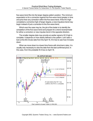Practical Elliott Wave Trading Strategies
       A Special Tutorial Series For Subscribers To The Dynamic Trader Reports



five-wave trend fits into the larger degree pattern position. The minimum
expectation is for a correction against the five-wave trend greater in time
and price than any correction within the five-wave trend. If the W.5 high
completed a corrective high of larger degree, a new impulsive trend may
begin instead of just a correction to the five-wave trend.
    Which ever the case may be, the job of the trader is to identify the
completion of the five-wave trend and prepare for a trend reversal trade
for either a correction or new impulse trend in the opposite direction.
   The smaller degree data may provide an earlier signal a W.5 high is
complete. It depends on how clearly defined is the pattern. Let’s take a
look at the 60-minute date from the April 18, W.4 low to see how it breaks
down.
    When we move down to a lower time frame with short-term data, it is
usually only necessary to view the data from the last confirmed pivot. In
this case, from the probable W.4 low on April 18.




       Copyright 2002, Dynamic Traders Group, Inc. – www.DynamicTraders.com
 