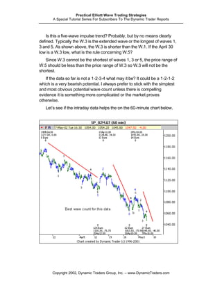 Practical Elliott Wave Trading Strategies
       A Special Tutorial Series For Subscribers To The Dynamic Trader Reports



    Is this a five-wave impulse trend? Probably, but by no means clearly
defined. Typically the W.3 is the extended wave or the longest of waves 1,
3 and 5. As shown above, the W.3 is shorter than the W.1. If the April 30
low is a W.3 low, what is the rule concerning W.5?
   Since W.3 cannot be the shortest of waves 1, 3 or 5, the price range of
W.5 should be less than the price range of W.3 so W.3 will not be the
shortest.
   If the data so far is not a 1-2-3-4 what may it be? It could be a 1-2-1-2
which is a very bearish potential. I always prefer to stick with the simplest
and most obvious potential wave count unless there is compelling
evidence it is something more complicated or the market proves
otherwise.
   Let’s see if the intraday data helps the on the 60-minute chart below.




       Copyright 2002, Dynamic Traders Group, Inc. – www.DynamicTraders.com
 