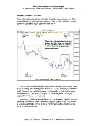 Practical Elliott Wave Trading Strategies
       A Special Tutorial Series For Subscribers To The Dynamic Trader Reports



Identify The Main Divisions
Take a look at the data below. For just this data, can we determine if the
market is making an impulsive trend or a correction? What would be the
definitive signal that would confirm which it is?




    Rather than immediately begin to put labels on the chart, the first thing
to do is identify different degrees of change. For the bearish period of this
data, there are two rallies that stand out as greater in time and/or price
than the others. They are probably of the same degree and a larger
degree than the minor corrections.
    Very simply, we have a declining section, sideways correction, another
declining section and a rally. Is the last rally that began at the May 22 low
a correction or the beginning of a bull trend? Can we tell which it should
be from this data alone?




       Copyright 2002, Dynamic Traders Group, Inc. – www.DynamicTraders.com
 