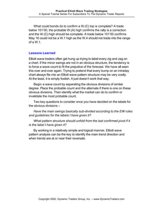 Practical Elliott Wave Trading Strategies
       A Special Tutorial Series For Subscribers To The Dynamic Trader Reports



    What could bonds do to confirm a W.(C) top is complete? A trade
below 101’00, the probable W.(A) high confirms the rally is a correction
and the W.(C) high should be complete. A trade below 101’00 confirms
May 16 could not be a W.1 high as the W.4 should not trade into the range
of a W.1.


Lessons Learned
Elliott wave traders often get hung up trying to label every zig and zag on
a chart. If the minor swings are not in an obvious structure, the tendency is
to force a wave count to fit the prejudice of the forecast. We have all seen
this over and over again. Trying to pretend that every bump on an intraday
chart always fits into an Elliott wave pattern structure may be very costly.
At the least, it is simply foolish. It just doesn’t work that way.
   Begin a wave count by separating the obvious divisions of similar
degree. Place the probable count and the alternate if there is one on these
obvious divisions. Then identify what the market can do to confirm or
invalidate the most probable count.
    Two key questions to consider once you have decided on the labels for
the obvious divisions –
   Have the main swings basically sub-divided according to the EW rules
and guidelines for the labels I have given it?
    What pattern structure should unfold from the last confirmed pivot if it
is the label I have given it?
    By working in a relatively simple and logical manner, Elliott wave
pattern analysis can be the key to identify the main trend direction and
when trends are at or near their reversals.




       Copyright 2002, Dynamic Traders Group, Inc. – www.DynamicTraders.com
 