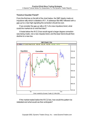 Practical Elliott Wave Trading Strategies
       A Special Tutorial Series For Subscribers To The Dynamic Trader Reports



Trend or Counter-Trend?
From the first low on the left of the chart below, the S&P clearly made an
impulsive rally which is labeled a W.1. A sideways flat ABC followed with a
gap up to a new high signaling the correction should be over.
   If we consider the gap up rally a W.1 of a new impulsive trend, what
could the market do to void that idea?
   A trade below the W.C:2 low would signal a larger degree correction
was being made, not a new impulse trend, and the bear trend should then
decline to a new low.




    If the market traded below the W.C:2 low, how would the pattern be
relabeled and what would we then anticipate?




       Copyright 2002, Dynamic Traders Group, Inc. – www.DynamicTraders.com
 
