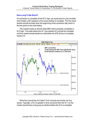 Practical Elliott Wave Trading Strategies
       A Special Tutorial Series For Subscribers To The Dynamic Trader Reports



How Long To Be Short?
If a correction is complete at the W.C high, we would want to only consider
short trades until it appears a five-wave decline is complete. The five-wave
decline should be lower than the beginning of the corrective rally which is
the low point on the chart below.
   The market made an almost ideal ABC which probably completed a
W.2 high. The trade below the W.1 low signals W.2 should be complete
and the market should decline to well below the 875.50 low to complete
waves 3-5.




   What form should the W.3 take? A W.3 should sub-divide into five
waves. Typically, a W.3 is greater in time and price than the W.1 so the
market should have a long way to decline before the W.3 is complete.




       Copyright 2002, Dynamic Traders Group, Inc. – www.DynamicTraders.com
 