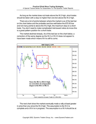 Practical Elliott Wave Trading Strategies
       A Special Tutorial Series For Subscribers To The Dynamic Trader Reports



   As long as the market does not trade above the W.2 high, short trades
should be taken with a stop no higher than one tick above the W.2 high.
    There are a lot of points between where the market is as of the last bar
on the chart below and the probable next low well below the 875.50 low
and not many points to above the W.2 high, the maximum stop on a short
trade. You don’t need to make complicated risk/reward ratios do know this
is a great pattern position for a short trade.
   The market declined sharply. As of the last bar on the chart below, a
correction of the same degree as the W.2 or W.2:3 does not appear to
have been made which means W.4 is still to come.




    The next chart show the market eventually made a rally at least greater
in price than any since the W.2 high. The assumption is the W.3 is
complete and a W.4 is in progress. The assumption is a W.4 should be at



       Copyright 2002, Dynamic Traders Group, Inc. – www.DynamicTraders.com
 