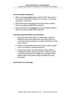 Practical Elliott Wave Trading Strategies
       A Special Tutorial Series For Subscribers To The Dynamic Trader Reports




The Three Pattern Questions
1. What is the most probable pattern position? Why? The answer to
   this question may only be “impulsive” or “corrective.” The answer
   may also be, “don’t know.”
2. What market activity will confirm the assumed pattern position?
   What is the pattern guideline that is relevant?
3. What market activity will invalidate the assumed pattern position?
   What is the pattern guideline that is relevant?


The Three Important Pattern Considerations
   1. Be quick to admit when there is no discernable or relevant
      pattern! Do not force an Elliott Wave count when there is no
      count that meets the guidelines or a clearly defined five or three
      wave structure.
   2. If there is no discernable wave count, does the pattern appear
      to be in an impulse or corrective structure?
   3. As new data is made, the market will continually confirm or
      invalidate the pattern position assumption. Trade the market,
      not the forecast. Be quick to change your assumption of the
      pattern position if the market activity invalidates the current
      assumption.


Continued on the next page.




       Copyright 2002, Dynamic Traders Group, Inc. – www.DynamicTraders.com
 