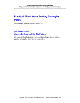 Practical Elliott Wave Trading Strategies
       A Special Tutorial Series For Subscribers To The Dynamic Trader Reports




Practical Elliott Wave Trading Strategies
Part 6
Robert Miner, Dynamic Traders Group, Inc.




This Week’s Lesson
Always Be Aware of the Big Picture
We must continually be aware of the probable larger degree pattern
position to keep the short term in perspective.




      Copyright 2002, Dynamic Traders Group, Inc. – www.DynamicTraders.com
 