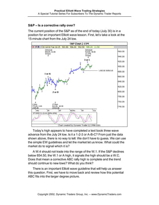 Practical Elliott Wave Trading Strategies
        A Special Tutorial Series For Subscribers To The Dynamic Trader Reports



S&P – Is a corrective rally over?
The current position of the S&P as of the end of today (July 30) is in a
position for an important Elliott wave lesson. First, let’s take a look at the
15-minute chart from the July 24 low.




    Today’s high appears to have completed a text book three wave
advance from the July 24 low. Is it a 1-2-3 or A-B-C? From just the data
shown above, there is no way to tell. We don’t have to guess. We can use
the simple EW guidelines and let the market let us know. What could the
market do to signal which it is?
   A W.4 should not trade into the range of the W.1. If the S&P declines
below 854.50, the W.1 or A high, it signals the high should be a W.C.
Does that mean a corrective ABC rally high is complete and the trend
should continue to new lows? What do you think?
    There is an important Elliott wave guideline that will help us answer
this question. First, we have to move back and review how this potential
ABC fits into the larger degree picture.




       Copyright 2002, Dynamic Traders Group, Inc. – www.DynamicTraders.com
 