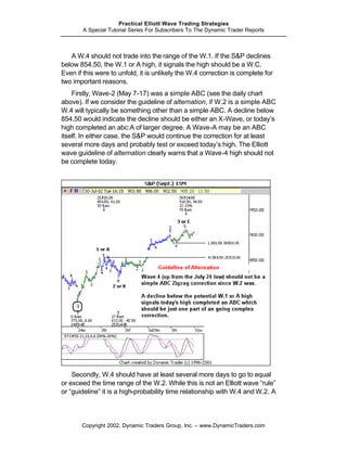 Practical Elliott Wave Trading Strategies
        A Special Tutorial Series For Subscribers To The Dynamic Trader Reports



   A W.4 should not trade into the range of the W.1. If the S&P declines
below 854.50, the W.1 or A high, it signals the high should be a W.C.
Even if this were to unfold, it is unlikely the W.4 correction is complete for
two important reasons.
    Firstly, Wave-2 (May 7-17) was a simple ABC (see the daily chart
above). If we consider the guideline of alternation, if W.2 is a simple ABC
W.4 will typically be something other than a simple ABC. A decline below
854.50 would indicate the decline should be either an X-Wave, or today’s
high completed an abc:A of larger degree. A Wave-A may be an ABC
itself. In either case, the S&P would continue the correction for at least
several more days and probably test or exceed today’s high. The Elliott
wave guideline of alternation clearly warns that a Wave-4 high should not
be complete today.




    Secondly, W.4 should have at least several more days to go to equal
or exceed the time range of the W.2. While this is not an Elliott wave “rule”
or “guideline” it is a high-probability time relationship with W.4 and W.2. A



       Copyright 2002, Dynamic Traders Group, Inc. – www.DynamicTraders.com
 