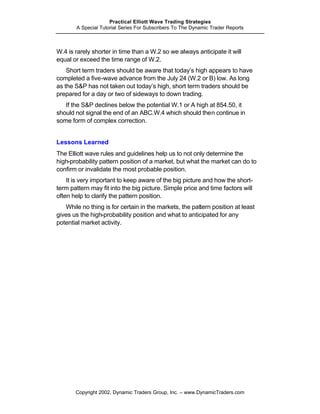 Practical Elliott Wave Trading Strategies
       A Special Tutorial Series For Subscribers To The Dynamic Trader Reports



W.4 is rarely shorter in time than a W.2 so we always anticipate it will
equal or exceed the time range of W.2.
    Short term traders should be aware that today’s high appears to have
completed a five-wave advance from the July 24 (W.2 or B) low. As long
as the S&P has not taken out today’s high, short term traders should be
prepared for a day or two of sideways to down trading.
   If the S&P declines below the potential W.1 or A high at 854.50, it
should not signal the end of an ABC.W.4 which should then continue in
some form of complex correction.


Lessons Learned
The Elliott wave rules and guidelines help us to not only determine the
high-probability pattern position of a market, but what the market can do to
confirm or invalidate the most probable position.
    It is very important to keep aware of the big picture and how the short-
term pattern may fit into the big picture. Simple price and time factors will
often help to clarify the pattern position.
   While no thing is for certain in the markets, the pattern position at least
gives us the high-probability position and what to anticipated for any
potential market activity.




       Copyright 2002, Dynamic Traders Group, Inc. – www.DynamicTraders.com
 