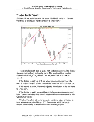 Practical Elliott Wave Trading Strategies
       A Special Tutorial Series For Subscribers To The Dynamic Trader Reports



Trend or Counter-Trend?
What should we anticipate after the low in mid-March below – a counter-
trend rally or an impulse trend eventually to a new high?




    There is not enough data to give a high-probability answer. The decline
shown above is clearly an impulse trend. The position of that impulse
trend within the larger degree trend will help determine what next to
expect.
   If the decline is a W.1, A or 3, we would expect a counter-trend rally
(W.2 or B or 4) followed by the continuation of the bear trend to a new low.
    If the decline is a W.C, we would expect a continuation of the bull trend
to a new high.
     If the decline is a W.5, we would expect a larger degree counter-trend
rally. The first rally would typically subdivide into five-waves since a W.A is
typically five-waves.
   Whether the rally is a trend or a counter-trend, we would anticipate at
least a three-wave rally (ABC or 123). The position within the larger
degree trend will help to determine what to ultimately expect.




       Copyright 2002, Dynamic Traders Group, Inc. – www.DynamicTraders.com
 