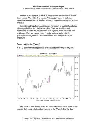 Practical Elliott Wave Trading Strategies
       A Special Tutorial Series For Subscribers To The Dynamic Trader Reports



    Wave-A is an impulse. Wave-B is three waves and the W.b:B is also
three waves. Wave-C is five-waves. All the subdivisions fit well even
though the Wave-C is out-of-balance (much greater in time and price) than
Wave-A.
    Some times the pattern position does not clearly reveal itself until after
it has signaled that it should be complete. Then we need to count
backwards to see if the pieces seem to fit together within the rules and
guidelines. If so, we have a basis to make an informed and high-
probability trading decision with well defined and acceptable capital
exposure.


Trend or Counter-Trend?
Is a 1-2-3 count the best potential for the data below? Why or why not?




  The rule that was formed by for the stock indexes is Wave-4 should not
make a daily close into the closing range of the Wave-3. For the data



       Copyright 2002, Dynamic Traders Group, Inc. – www.DynamicTraders.com
 
