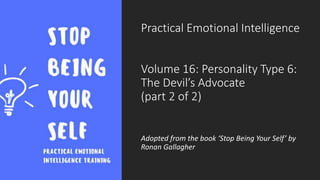 Practical Emotional Intelligence
Volume 16: Personality Type 6:
The Devil’s Advocate
(part 2 of 2)
Adopted from the book ‘Stop Being Your Self’ by
Ronan Gallagher
 