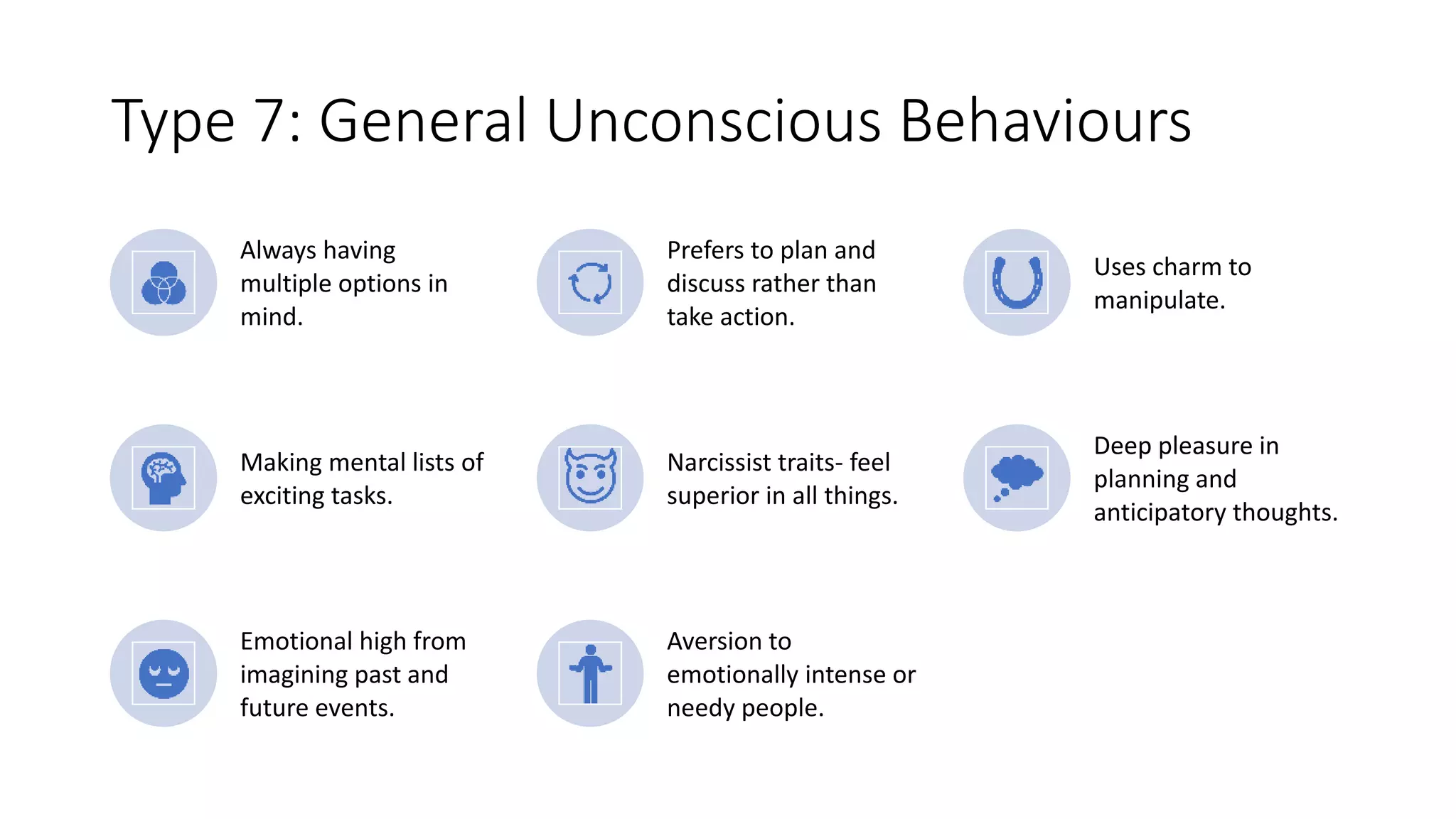 Type 7: General Unconscious Behaviours
Always having
multiple options in
mind.
Prefers to plan and
discuss rather than
take action.
Uses charm to
manipulate.
Making mental lists of
exciting tasks.
Narcissist traits- feel
superior in all things.
Deep pleasure in
planning and
anticipatory thoughts.
Emotional high from
imagining past and
future events.
Aversion to
emotionally intense or
needy people.
 