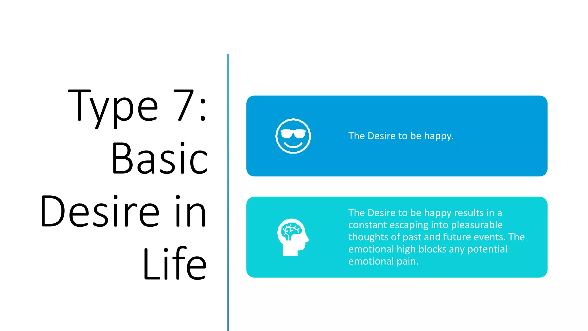 Type 7:
Basic
Desire in
Life
The Desire to be happy.
The Desire to be happy results in a
constant escaping into pleasurable
thoughts of past and future events. The
emotional high blocks any potential
emotional pain.
 