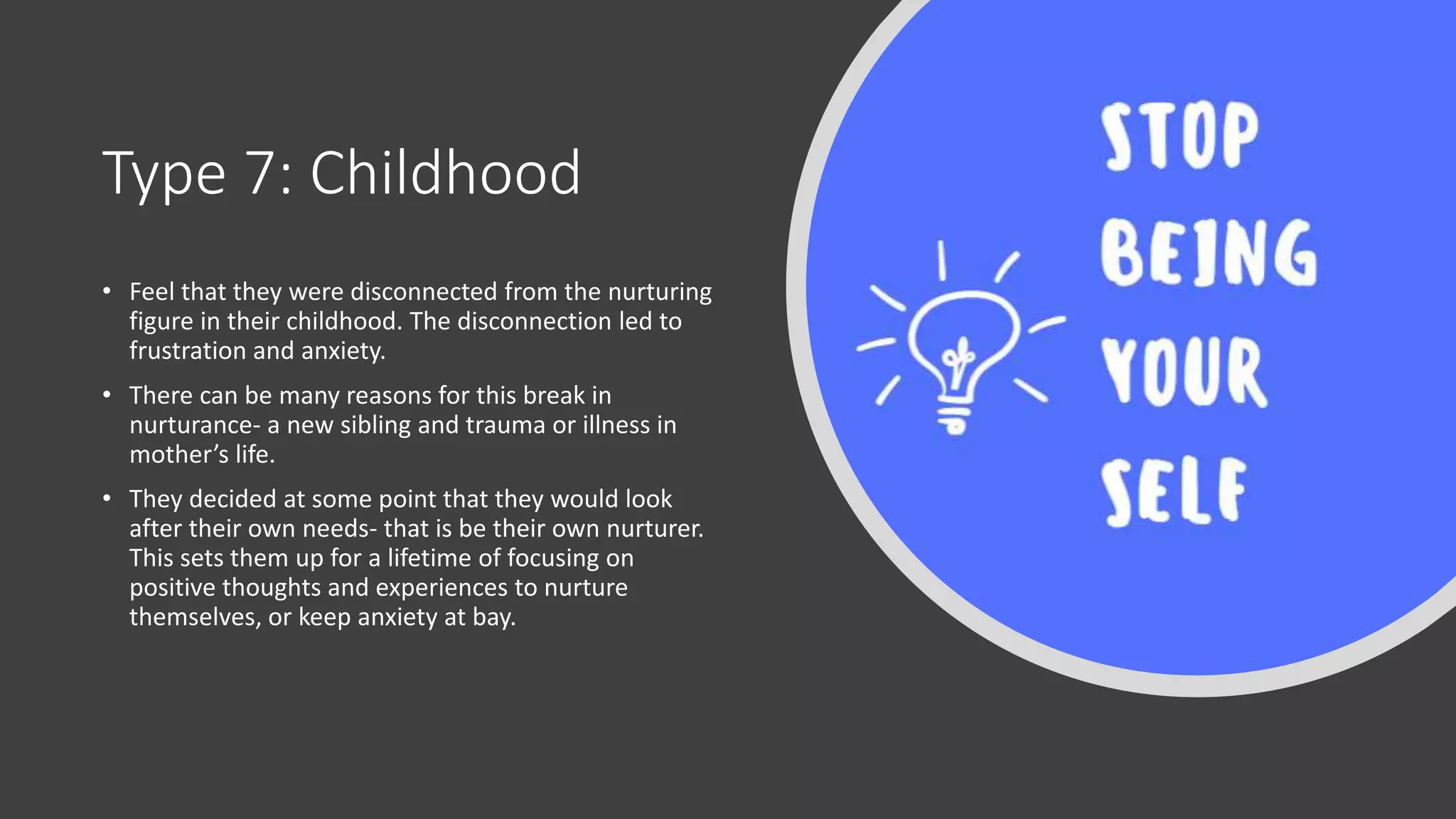Type 7: Childhood
• Feel that they were disconnected from the nurturing
figure in their childhood. The disconnection led to
frustration and anxiety.
• There can be many reasons for this break in
nurturance- a new sibling and trauma or illness in
mother’s life.
• They decided at some point that they would look
after their own needs- that is be their own nurturer.
This sets them up for a lifetime of focusing on
positive thoughts and experiences to nurture
themselves, or keep anxiety at bay.
 