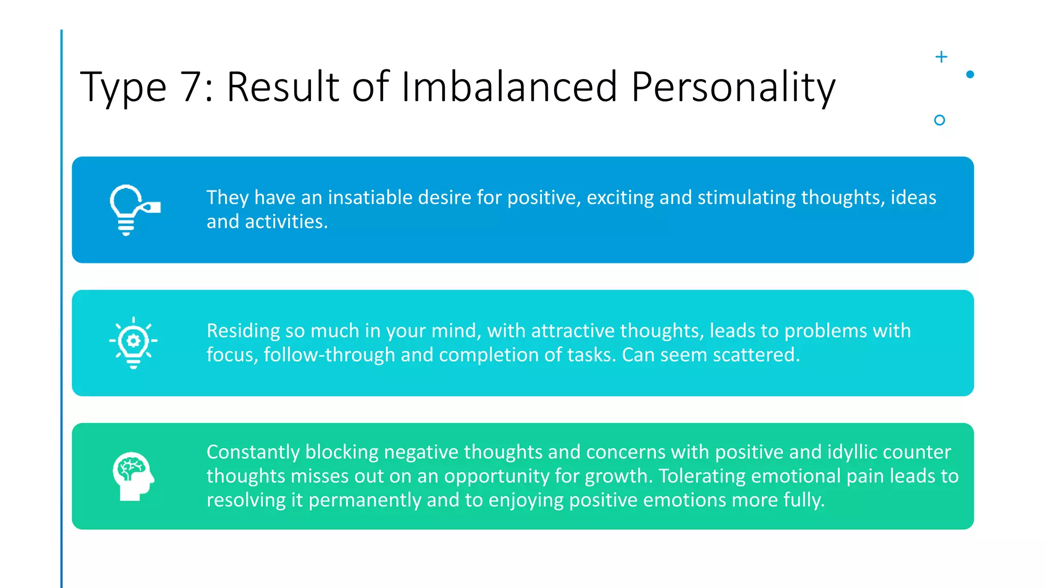 Type 7: Result of Imbalanced Personality
They have an insatiable desire for positive, exciting and stimulating thoughts, ideas
and activities.
Residing so much in your mind, with attractive thoughts, leads to problems with
focus, follow-through and completion of tasks. Can seem scattered.
Constantly blocking negative thoughts and concerns with positive and idyllic counter
thoughts misses out on an opportunity for growth. Tolerating emotional pain leads to
resolving it permanently and to enjoying positive emotions more fully.
 