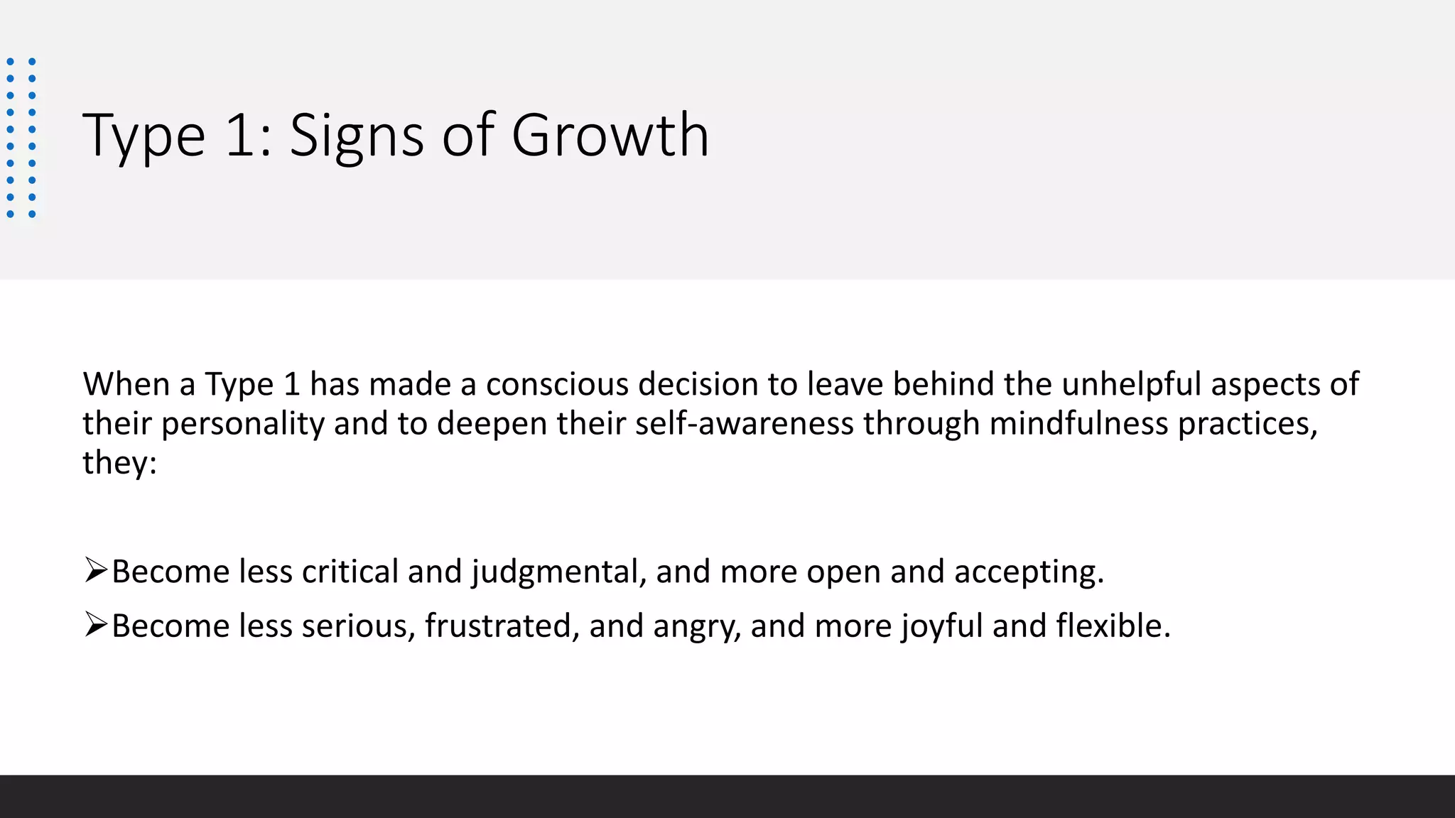 Type 1: Signs of Growth
When a Type 1 has made a conscious decision to leave behind the unhelpful aspects of
their personality and to deepen their self-awareness through mindfulness practices,
they:
Become less critical and judgmental, and more open and accepting.
Become less serious, frustrated, and angry, and more joyful and flexible.
 