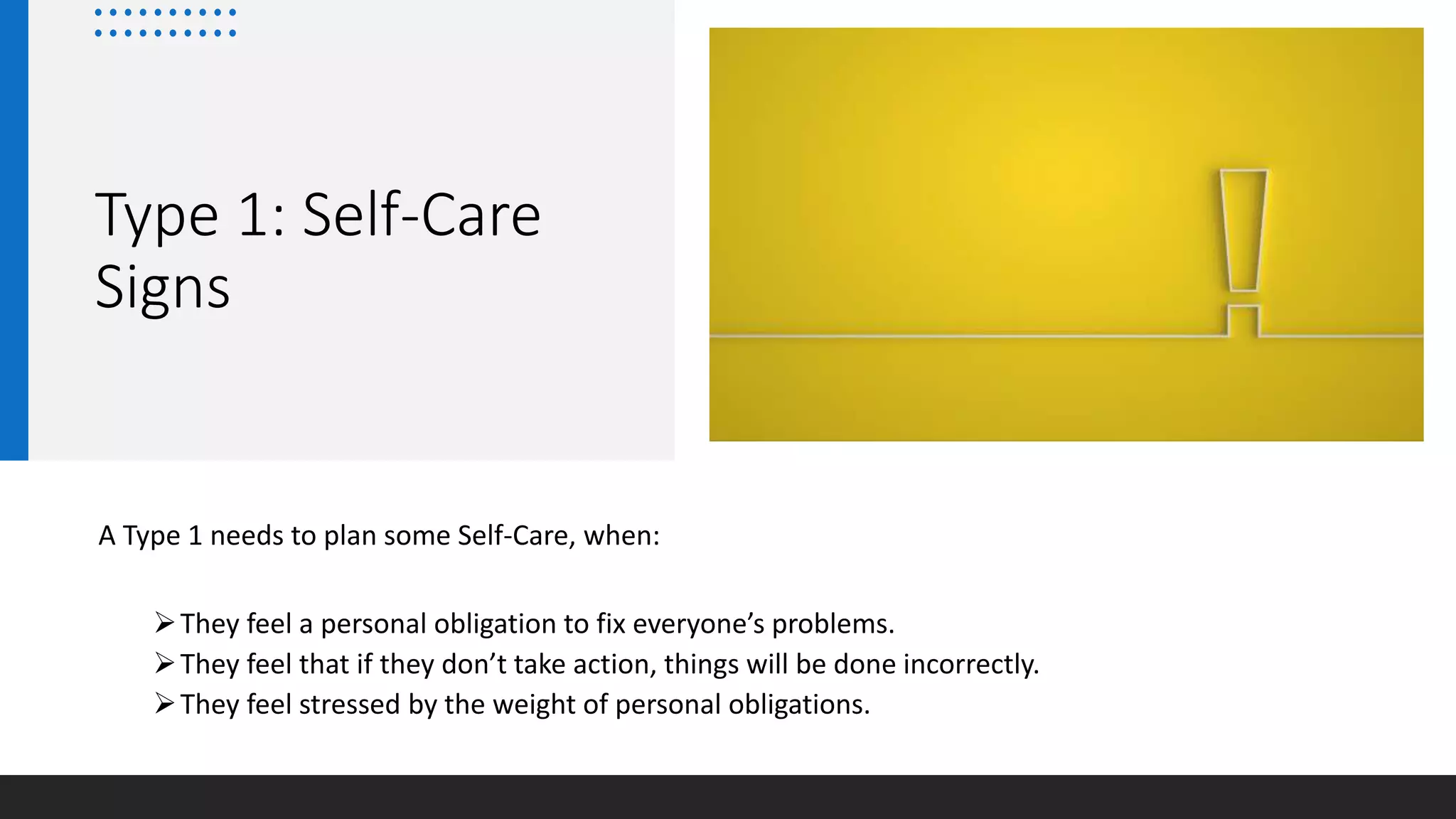 Type 1: Self-Care
Signs
A Type 1 needs to plan some Self-Care, when:
They feel a personal obligation to fix everyone’s problems.
They feel that if they don’t take action, things will be done incorrectly.
They feel stressed by the weight of personal obligations.
 