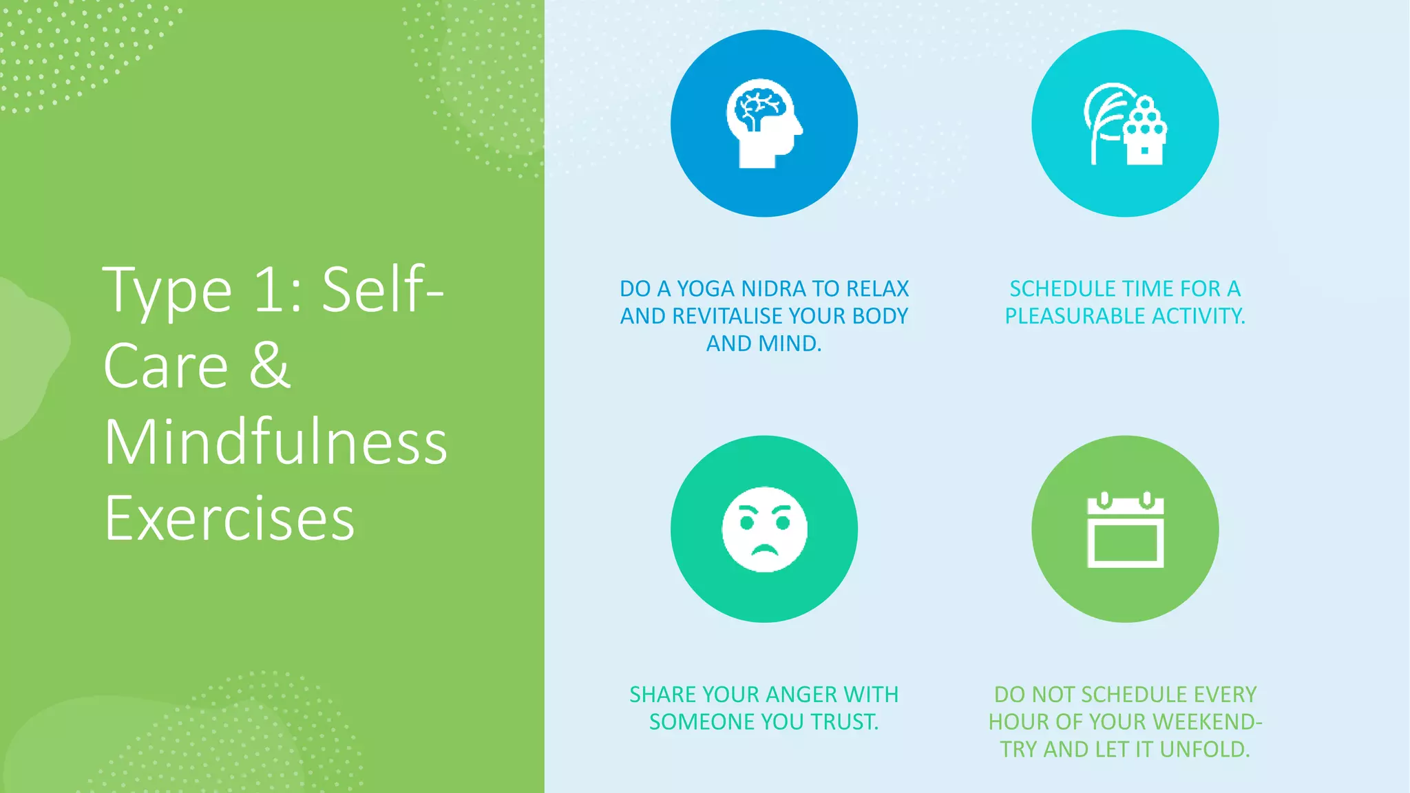 Type 1: Self-
Care &
Mindfulness
Exercises
DO A YOGA NIDRA TO RELAX
AND REVITALISE YOUR BODY
AND MIND.
SCHEDULE TIME FOR A
PLEASURABLE ACTIVITY.
SHARE YOUR ANGER WITH
SOMEONE YOU TRUST.
DO NOT SCHEDULE EVERY
HOUR OF YOUR WEEKEND-
TRY AND LET IT UNFOLD.
 