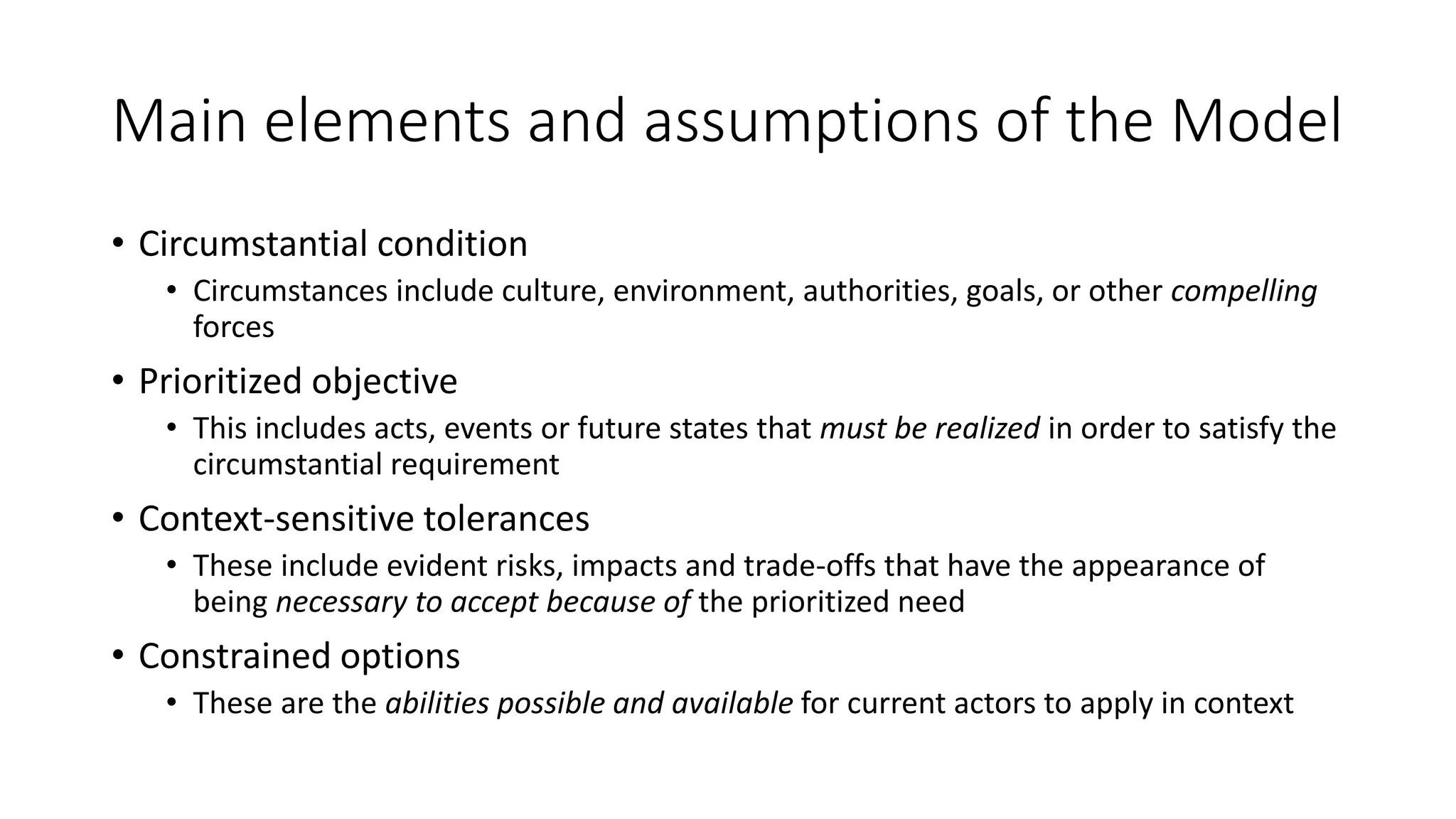 Main elements and assumptions of the Model
• Circumstantial condition
• Circumstances include culture, environment, authorities, goals, or other compelling
forces
• Prioritized objective
• This includes acts, events or future states that must be realized in order to satisfy the
circumstantial requirement
• Context-sensitive tolerances
• These include evident risks, impacts and trade-offs that have the appearance of
being necessary to accept because of the prioritized need
• Constrained options
• These are the abilities possible and available for current actors to apply in context
 