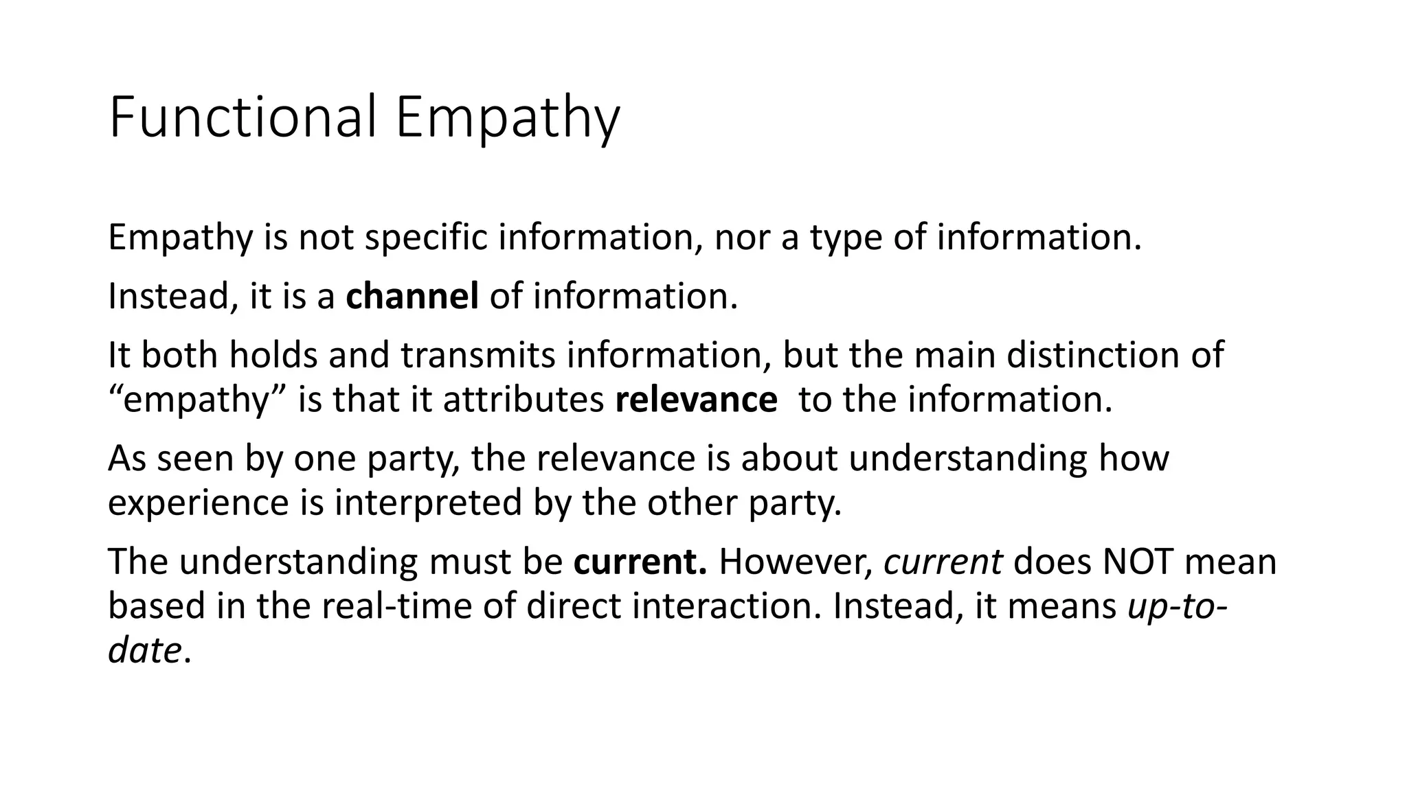 Functional Empathy
Empathy is not specific information, nor a type of information.
Instead, it is a channel of information.
It both holds and transmits information, but the main distinction of
“empathy” is that it attributes relevance to the information.
As seen by one party, the relevance is about understanding how
experience is interpreted by the other party.
The understanding must be current. However, current does NOT mean
based in the real-time of direct interaction. Instead, it means up-to-
date.
 