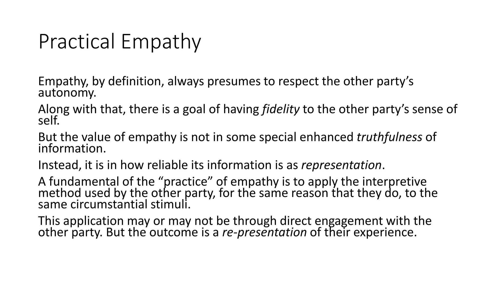 Practical Empathy
Empathy, by definition, always presumes to respect the other party’s
autonomy.
Along with that, there is a goal of having fidelity to the other party’s sense of
self.
But the value of empathy is not in some special enhanced truthfulness of
information.
Instead, it is in how reliable its information is as representation.
A fundamental of the “practice” of empathy is to apply the interpretive
method used by the other party, for the same reason that they do, to the
same circumstantial stimuli.
This application may or may not be through direct engagement with the
other party. But the outcome is a re-presentation of their experience.
 