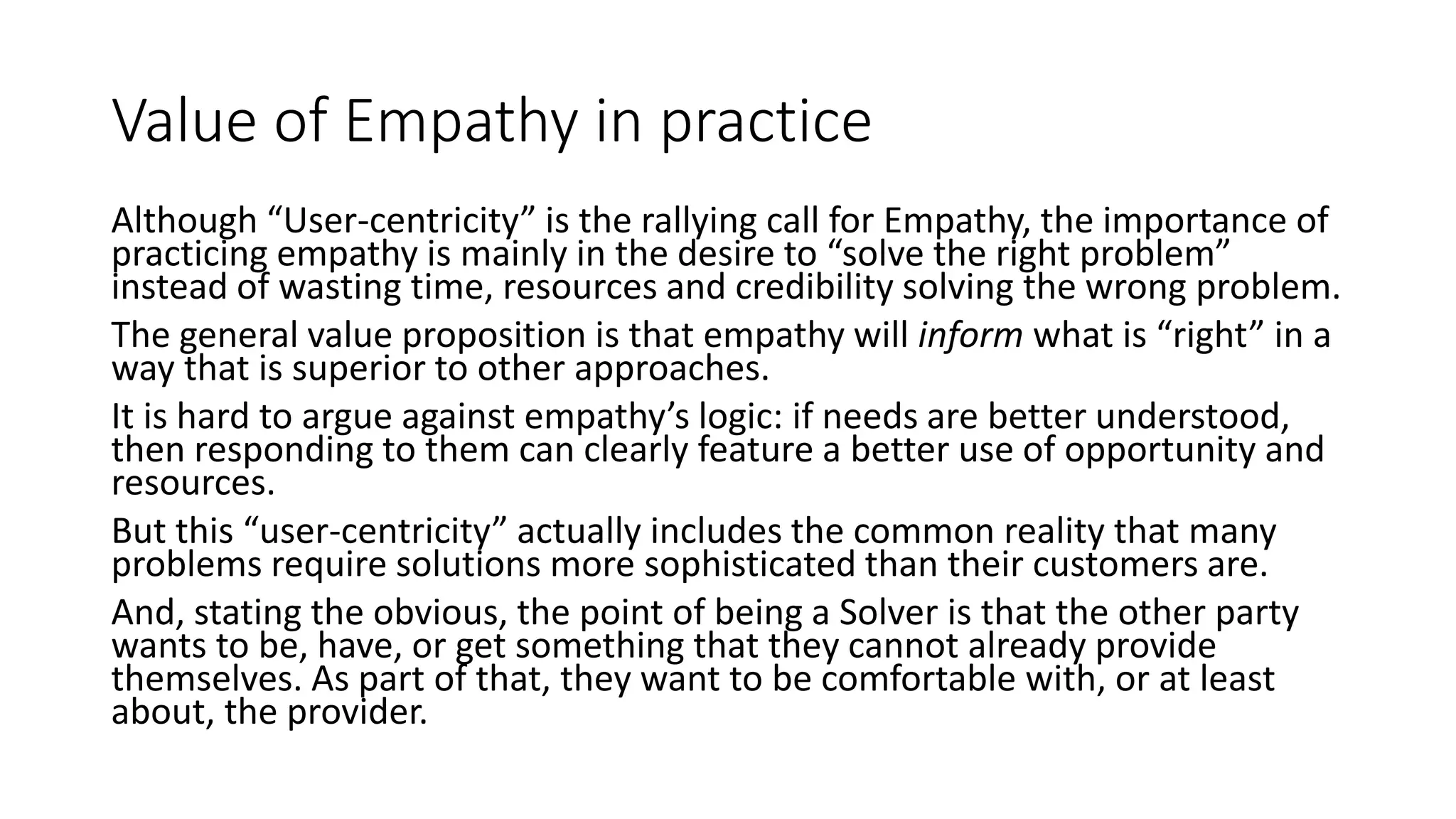 Value of Empathy in practice
Although “User-centricity” is the rallying call for Empathy, the importance of
practicing empathy is mainly in the desire to “solve the right problem”
instead of wasting time, resources and credibility solving the wrong problem.
The general value proposition is that empathy will inform what is “right” in a
way that is superior to other approaches.
It is hard to argue against empathy’s logic: if needs are better understood,
then responding to them can clearly feature a better use of opportunity and
resources.
But this “user-centricity” actually includes the common reality that many
problems require solutions more sophisticated than their customers are.
And, stating the obvious, the point of being a Solver is that the other party
wants to be, have, or get something that they cannot already provide
themselves. As part of that, they want to be comfortable with, or at least
about, the provider.
 