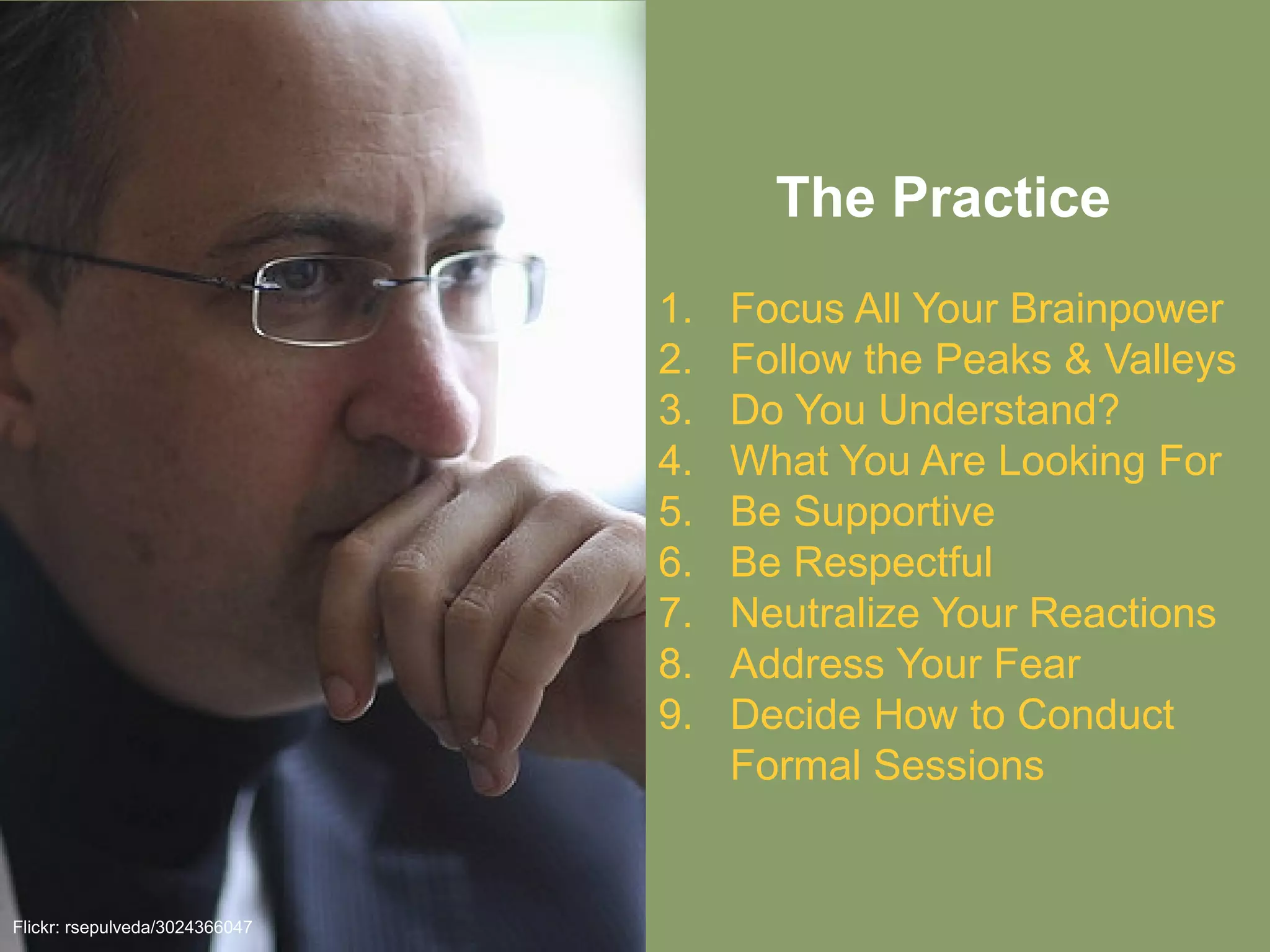 The Practice
Flickr: rsepulveda/3024366047
1. Focus All Your Brainpower
2. Follow the Peaks & Valleys
3. Do You Understand?
4. What You Are Looking For
5. Be Supportive
6. Be Respectful
7. Neutralize Your Reactions
8. Address Your Fear
9. Decide How to Conduct
Formal Sessions
 