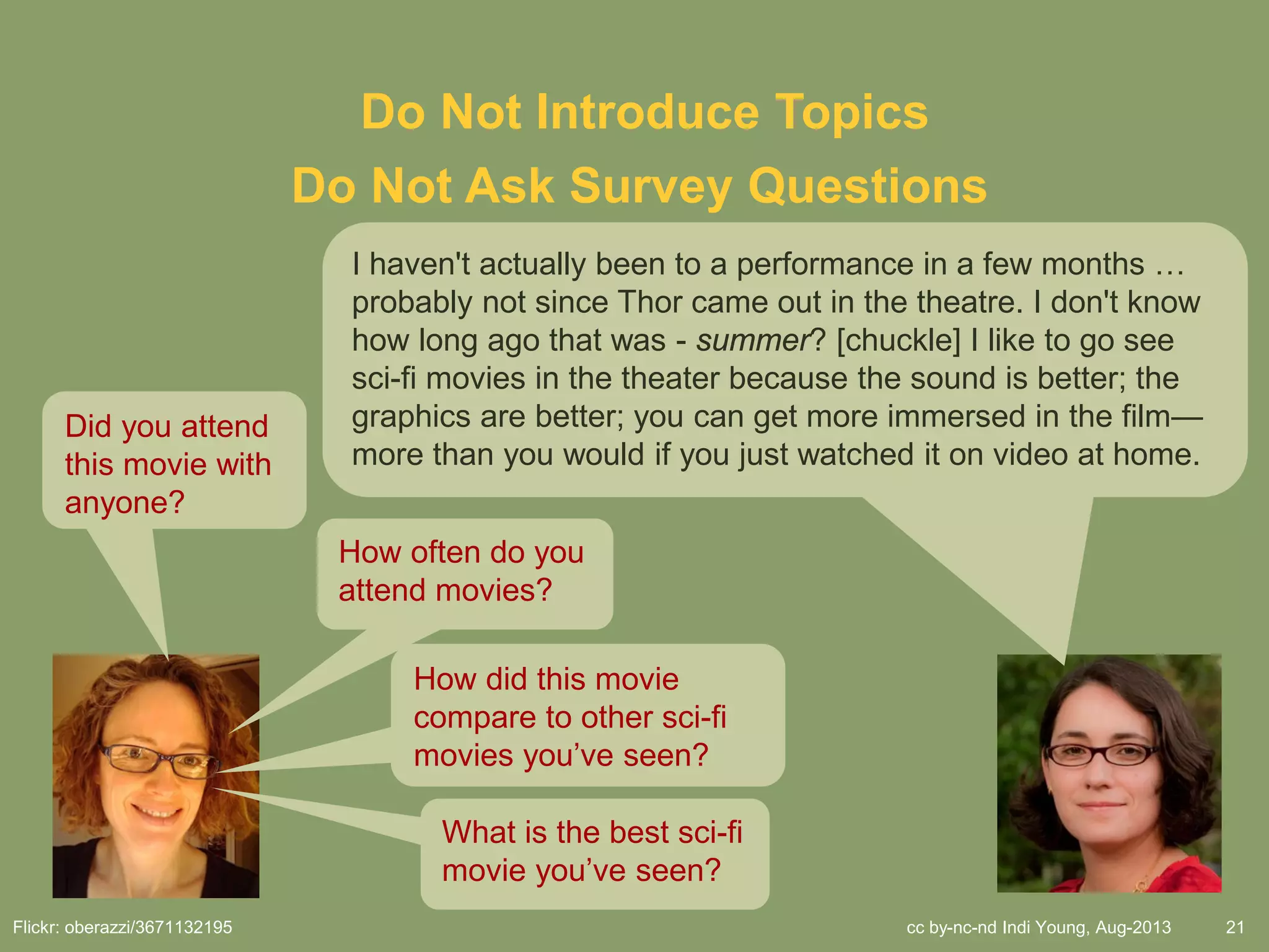 cc by-nc-nd Indi Young, Aug-2013 21
Do Not Introduce Topics
Did you attend
this movie with
anyone?
Flickr: oberazzi/3671132195
Do Not Ask Survey Questions
How often do you
attend movies?
How did this movie
compare to other sci-fi
movies you’ve seen?
What is the best sci-fi
movie you’ve seen?
I haven't actually been to a performance in a few months …
probably not since Thor came out in the theatre. I don't know
how long ago that was - summer? [chuckle] I like to go see
sci-fi movies in the theater because the sound is better; the
graphics are better; you can get more immersed in the film—
more than you would if you just watched it on video at home.
 