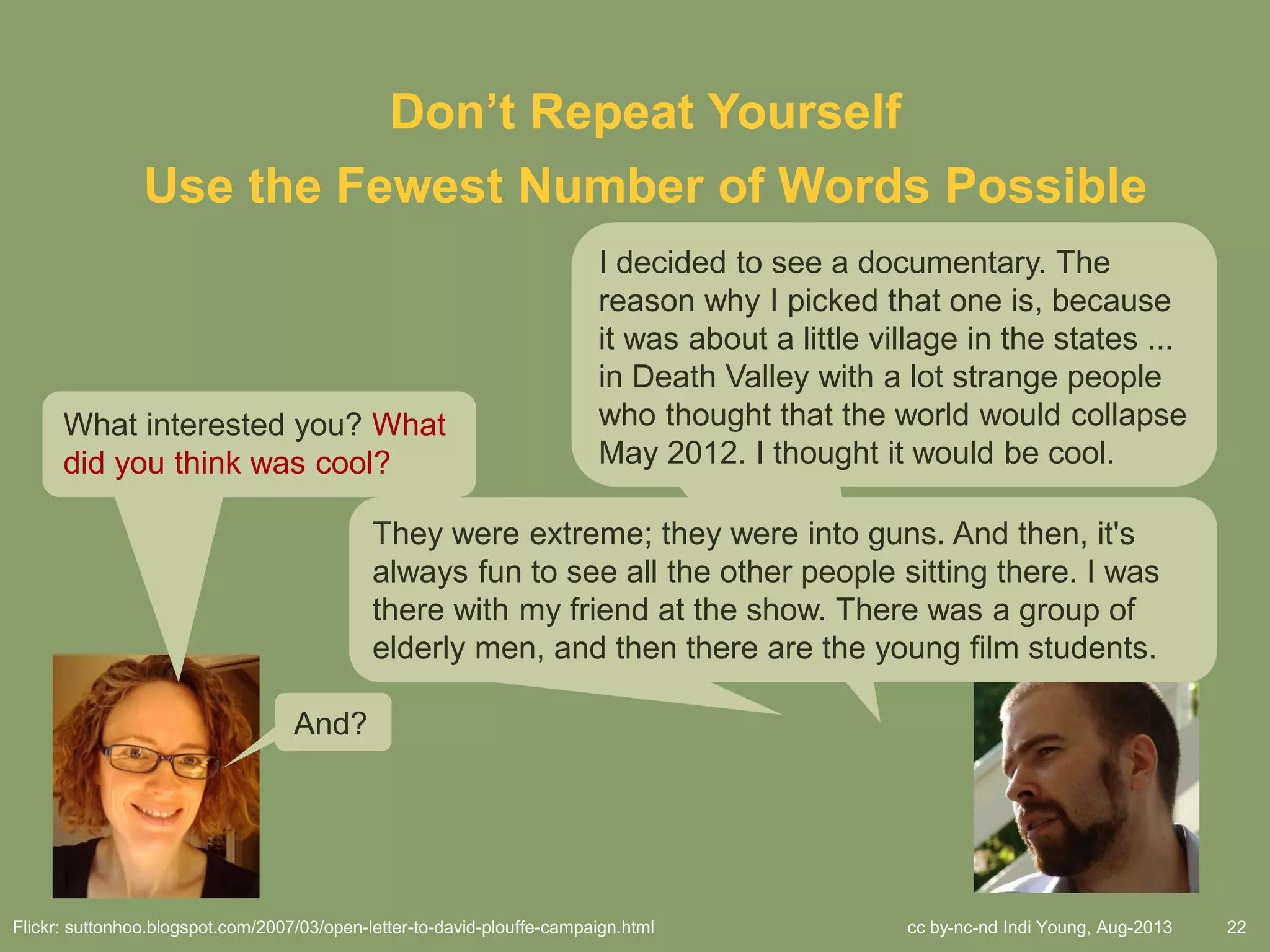 cc by-nc-nd Indi Young, Aug-2013 22
Use the Fewest Number of Words Possible
Don’t Repeat Yourself
I decided to see a documentary. The
reason why I picked that one is, because
it was about a little village in the states ...
in Death Valley with a lot strange people
who thought that the world would collapse
May 2012. I thought it would be cool.
What interested you? What
did you think was cool?
And?
They were extreme; they were into guns. And then, it's
always fun to see all the other people sitting there. I was
there with my friend at the show. There was a group of
elderly men, and then there are the young film students.
Flickr: suttonhoo.blogspot.com/2007/03/open-letter-to-david-plouffe-campaign.html
 