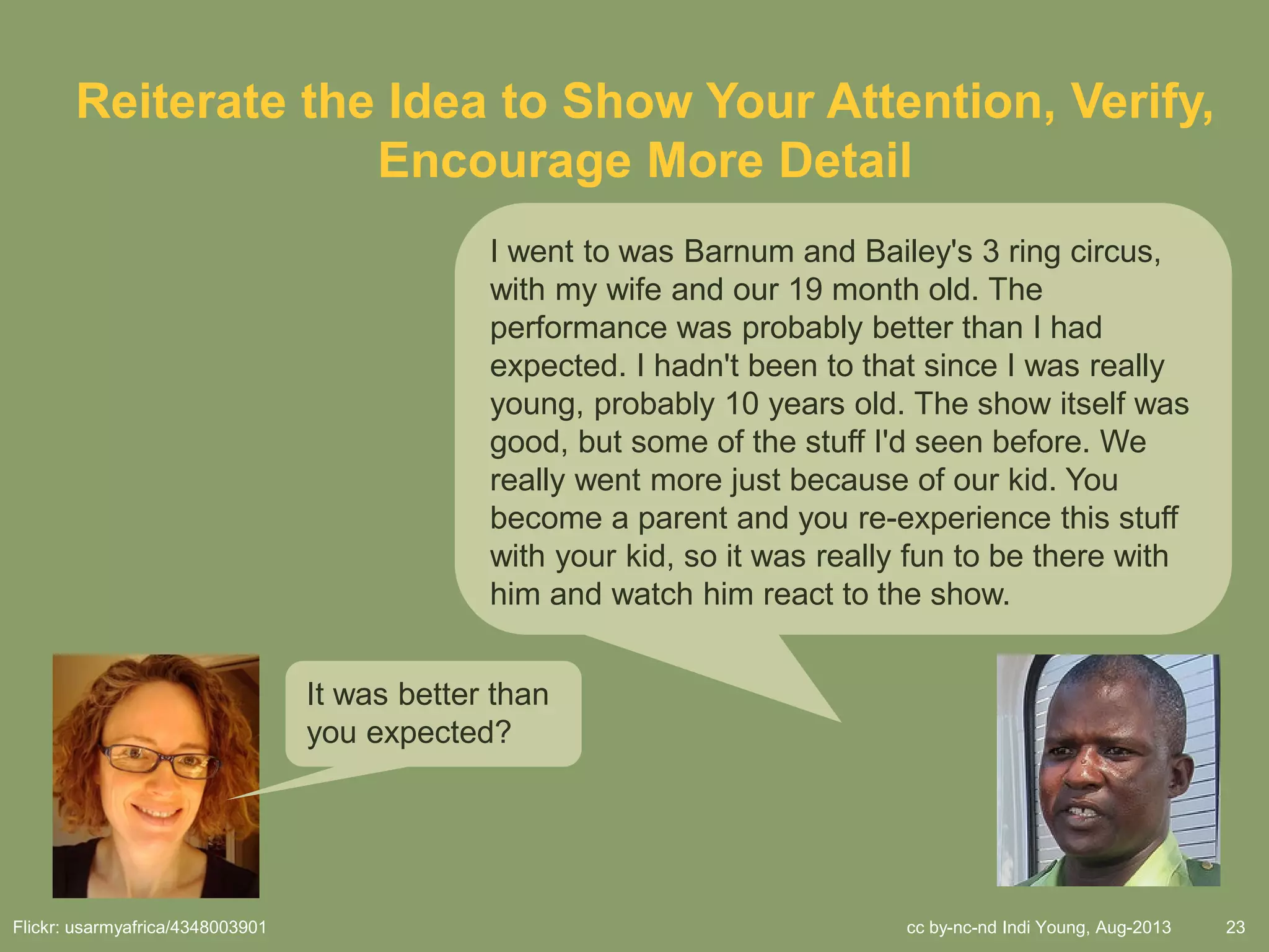 cc by-nc-nd Indi Young, Aug-2013 23
Reiterate the Idea to Show Your Attention, Verify,
Encourage More Detail
I went to was Barnum and Bailey's 3 ring circus,
with my wife and our 19 month old. The
performance was probably better than I had
expected. I hadn't been to that since I was really
young, probably 10 years old. The show itself was
good, but some of the stuff I'd seen before. We
really went more just because of our kid. You
become a parent and you re-experience this stuff
with your kid, so it was really fun to be there with
him and watch him react to the show.
It was better than
you expected?
Flickr: usarmyafrica/4348003901
 