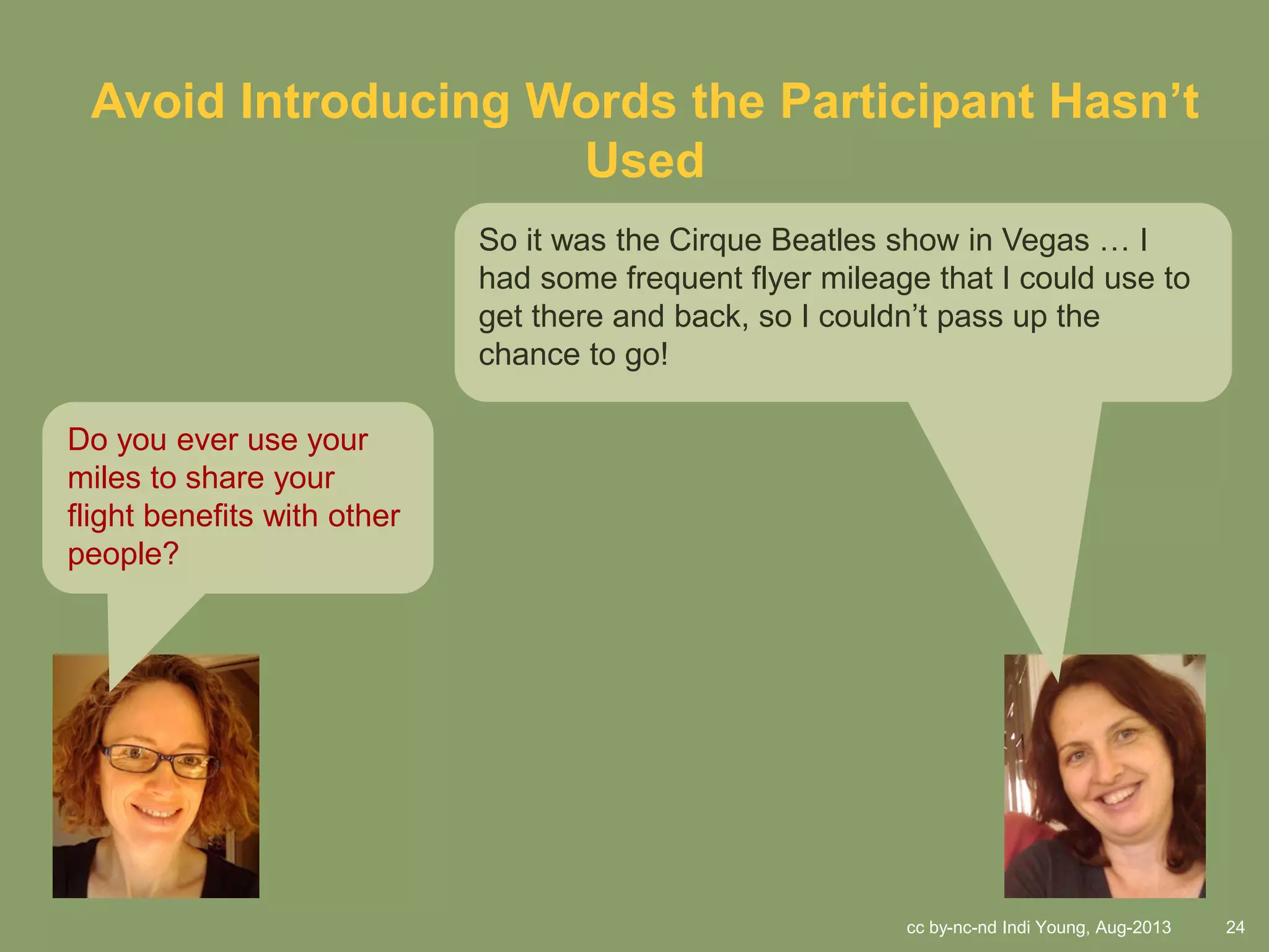 cc by-nc-nd Indi Young, Aug-2013 24
Avoid Introducing Words the Participant Hasn’t
Used
Do you ever use your
miles to share your
flight benefits with other
people?
So it was the Cirque Beatles show in Vegas … I
had some frequent flyer mileage that I could use to
get there and back, so I couldn’t pass up the
chance to go!
 