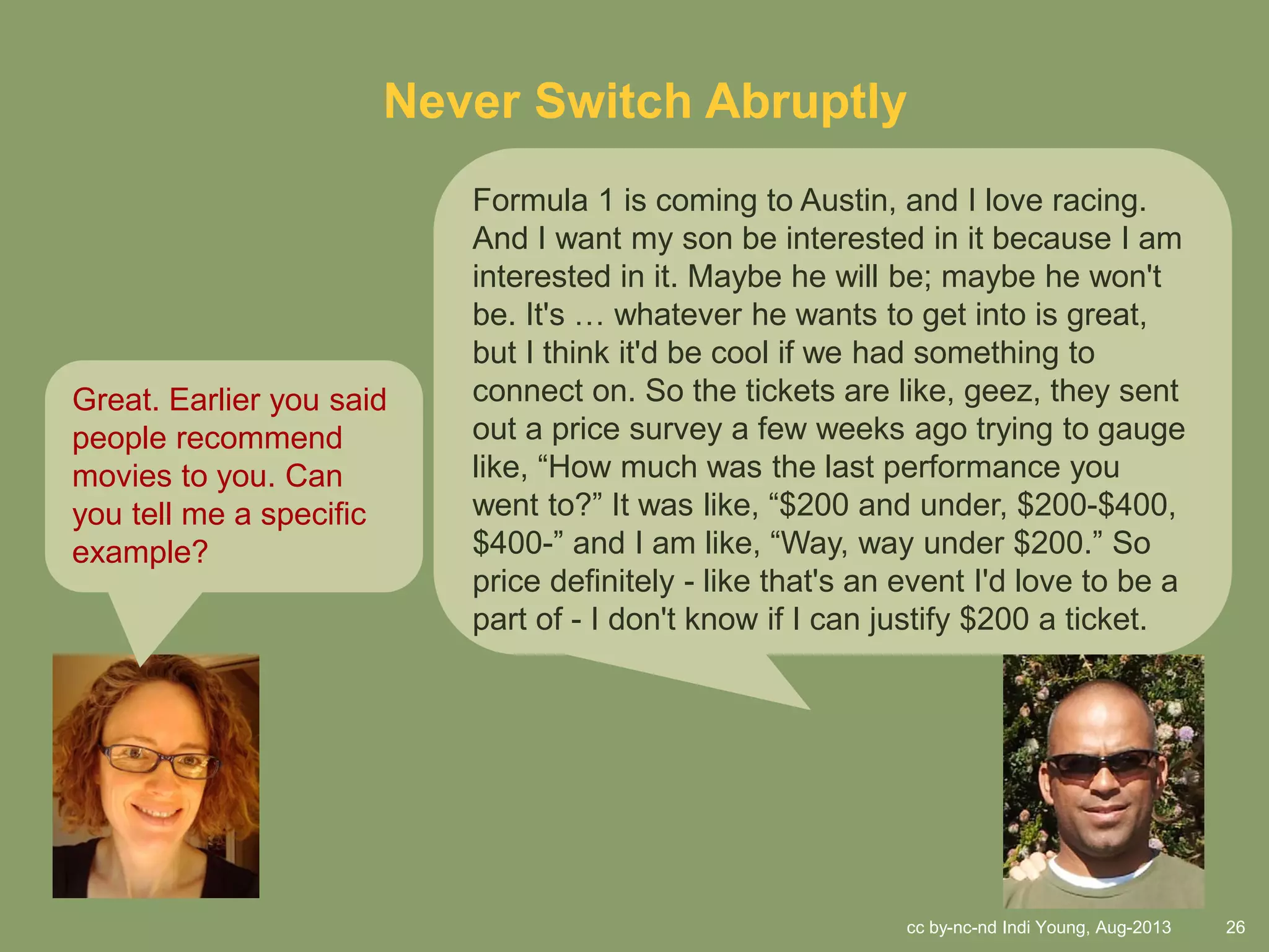 cc by-nc-nd Indi Young, Aug-2013 26
Never Switch Abruptly
Formula 1 is coming to Austin, and I love racing.
And I want my son be interested in it because I am
interested in it. Maybe he will be; maybe he won't
be. It's … whatever he wants to get into is great,
but I think it'd be cool if we had something to
connect on. So the tickets are like, geez, they sent
out a price survey a few weeks ago trying to gauge
like, “How much was the last performance you
went to?” It was like, “$200 and under, $200-$400,
$400-” and I am like, “Way, way under $200.” So
price definitely - like that's an event I'd love to be a
part of - I don't know if I can justify $200 a ticket.
Great. Earlier you said
people recommend
movies to you. Can
you tell me a specific
example?
 