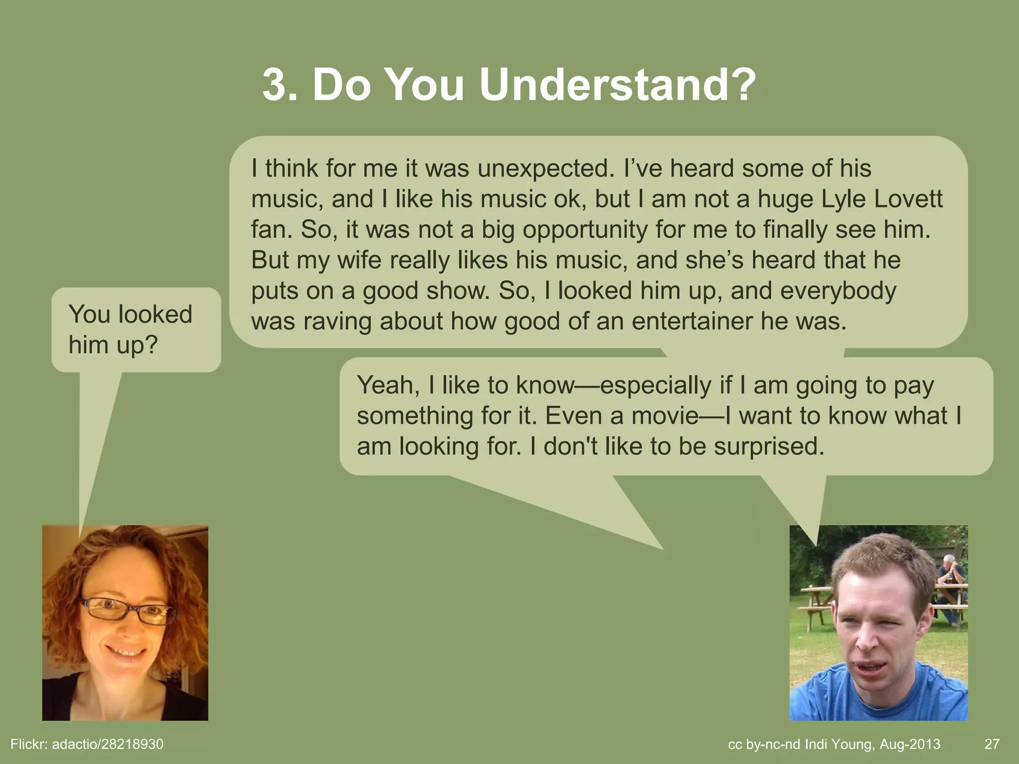 cc by-nc-nd Indi Young, Aug-2013 27
3. Do You Understand?
You looked
him up?
I think for me it was unexpected. I’ve heard some of his
music, and I like his music ok, but I am not a huge Lyle Lovett
fan. So, it was not a big opportunity for me to finally see him.
But my wife really likes his music, and she’s heard that he
puts on a good show. So, I looked him up, and everybody
was raving about how good of an entertainer he was.
Yeah, I like to know—especially if I am going to pay
something for it. Even a movie—I want to know what I
am looking for. I don't like to be surprised.
Flickr: adactio/28218930
 